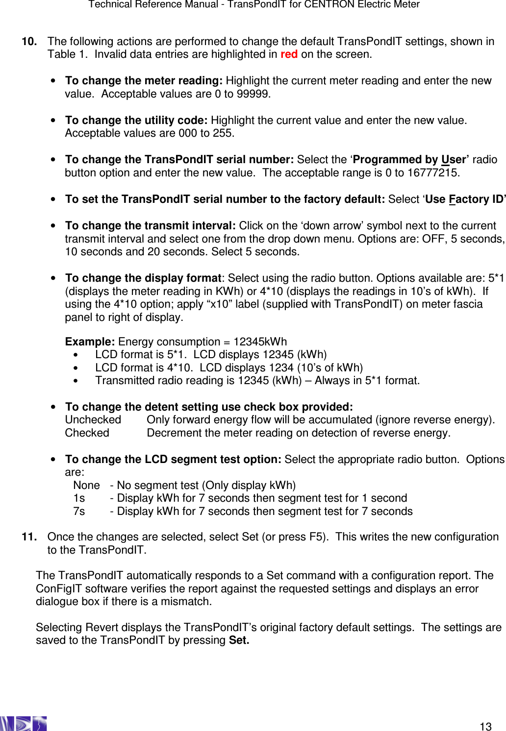 Technical Reference Manual - TransPondIT for CENTRON Electric Meter    13 10.  The following actions are performed to change the default TransPondIT settings, shown in Table 1.  Invalid data entries are highlighted in red on the screen.  •  To change the meter reading: Highlight the current meter reading and enter the new value.  Acceptable values are 0 to 99999.   •  To change the utility code: Highlight the current value and enter the new value.  Acceptable values are 000 to 255.  •  To change the TransPondIT serial number: Select the ‘Programmed by User’ radio button option and enter the new value.  The acceptable range is 0 to 16777215.  •  To set the TransPondIT serial number to the factory default: Select ‘Use Factory ID’  •  To change the transmit interval: Click on the ‘down arrow’ symbol next to the current transmit interval and select one from the drop down menu. Options are: OFF, 5 seconds, 10 seconds and 20 seconds. Select 5 seconds.  •  To change the display format: Select using the radio button. Options available are: 5*1 (displays the meter reading in KWh) or 4*10 (displays the readings in 10’s of kWh).  If using the 4*10 option; apply “x10” label (supplied with TransPondIT) on meter fascia panel to right of display.  Example: Energy consumption = 12345kWh • LCD format is 5*1.  LCD displays 12345 (kWh) • LCD format is 4*10.  LCD displays 1234 (10’s of kWh) • Transmitted radio reading is 12345 (kWh) – Always in 5*1 format.  •  To change the detent setting use check box provided: Unchecked   Only forward energy flow will be accumulated (ignore reverse energy). Checked   Decrement the meter reading on detection of reverse energy.  •  To change the LCD segment test option: Select the appropriate radio button.  Options are: None   - No segment test (Only display kWh) 1s  - Display kWh for 7 seconds then segment test for 1 second 7s  - Display kWh for 7 seconds then segment test for 7 seconds  11.  Once the changes are selected, select Set (or press F5).  This writes the new configuration to the TransPondIT.  The TransPondIT automatically responds to a Set command with a configuration report. The ConFigIT software verifies the report against the requested settings and displays an error dialogue box if there is a mismatch.  Selecting Revert displays the TransPondIT’s original factory default settings.  The settings are saved to the TransPondIT by pressing Set.  