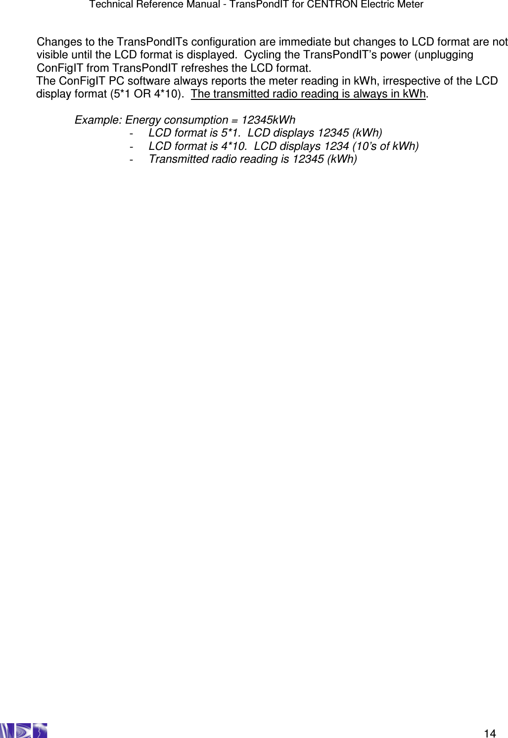 Technical Reference Manual - TransPondIT for CENTRON Electric Meter    14 Changes to the TransPondITs configuration are immediate but changes to LCD format are not visible until the LCD format is displayed.  Cycling the TransPondIT’s power (unplugging ConFigIT from TransPondIT refreshes the LCD format. The ConFigIT PC software always reports the meter reading in kWh, irrespective of the LCD display format (5*1 OR 4*10).  The transmitted radio reading is always in kWh.  Example: Energy consumption = 12345kWh -  LCD format is 5*1.  LCD displays 12345 (kWh) -  LCD format is 4*10.  LCD displays 1234 (10’s of kWh) -  Transmitted radio reading is 12345 (kWh)     