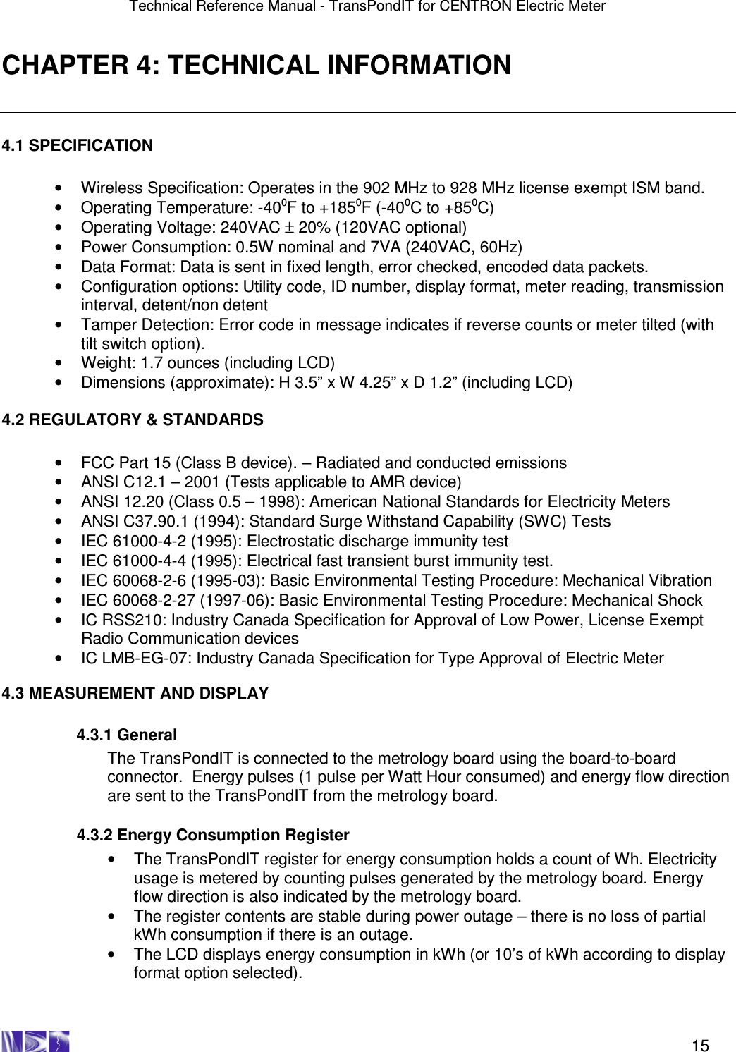 Technical Reference Manual - TransPondIT for CENTRON Electric Meter    15 CHAPTER 4: TECHNICAL INFORMATION  4.1 SPECIFICATION  •  Wireless Specification: Operates in the 902 MHz to 928 MHz license exempt ISM band. •  Operating Temperature: -400F to +1850F (-400C to +850C) •  Operating Voltage: 240VAC ± 20% (120VAC optional) •  Power Consumption: 0.5W nominal and 7VA (240VAC, 60Hz) •  Data Format: Data is sent in fixed length, error checked, encoded data packets. •  Configuration options: Utility code, ID number, display format, meter reading, transmission interval, detent/non detent  •  Tamper Detection: Error code in message indicates if reverse counts or meter tilted (with tilt switch option). •  Weight: 1.7 ounces (including LCD) •  Dimensions (approximate): H 3.5” x W 4.25” x D 1.2” (including LCD)  4.2 REGULATORY &amp; STANDARDS  •  FCC Part 15 (Class B device). – Radiated and conducted emissions •  ANSI C12.1 – 2001 (Tests applicable to AMR device) •  ANSI 12.20 (Class 0.5 – 1998): American National Standards for Electricity Meters •  ANSI C37.90.1 (1994): Standard Surge Withstand Capability (SWC) Tests •  IEC 61000-4-2 (1995): Electrostatic discharge immunity test •  IEC 61000-4-4 (1995): Electrical fast transient burst immunity test. •  IEC 60068-2-6 (1995-03): Basic Environmental Testing Procedure: Mechanical Vibration •  IEC 60068-2-27 (1997-06): Basic Environmental Testing Procedure: Mechanical Shock •  IC RSS210: Industry Canada Specification for Approval of Low Power, License Exempt Radio Communication devices •  IC LMB-EG-07: Industry Canada Specification for Type Approval of Electric Meter  4.3 MEASUREMENT AND DISPLAY    4.3.1 General The TransPondIT is connected to the metrology board using the board-to-board connector.  Energy pulses (1 pulse per Watt Hour consumed) and energy flow direction are sent to the TransPondIT from the metrology board.    4.3.2 Energy Consumption Register •  The TransPondIT register for energy consumption holds a count of Wh. Electricity   usage is metered by counting pulses generated by the metrology board. Energy flow direction is also indicated by the metrology board. •  The register contents are stable during power outage – there is no loss of partial kWh consumption if there is an outage. •  The LCD displays energy consumption in kWh (or 10’s of kWh according to display format option selected).   