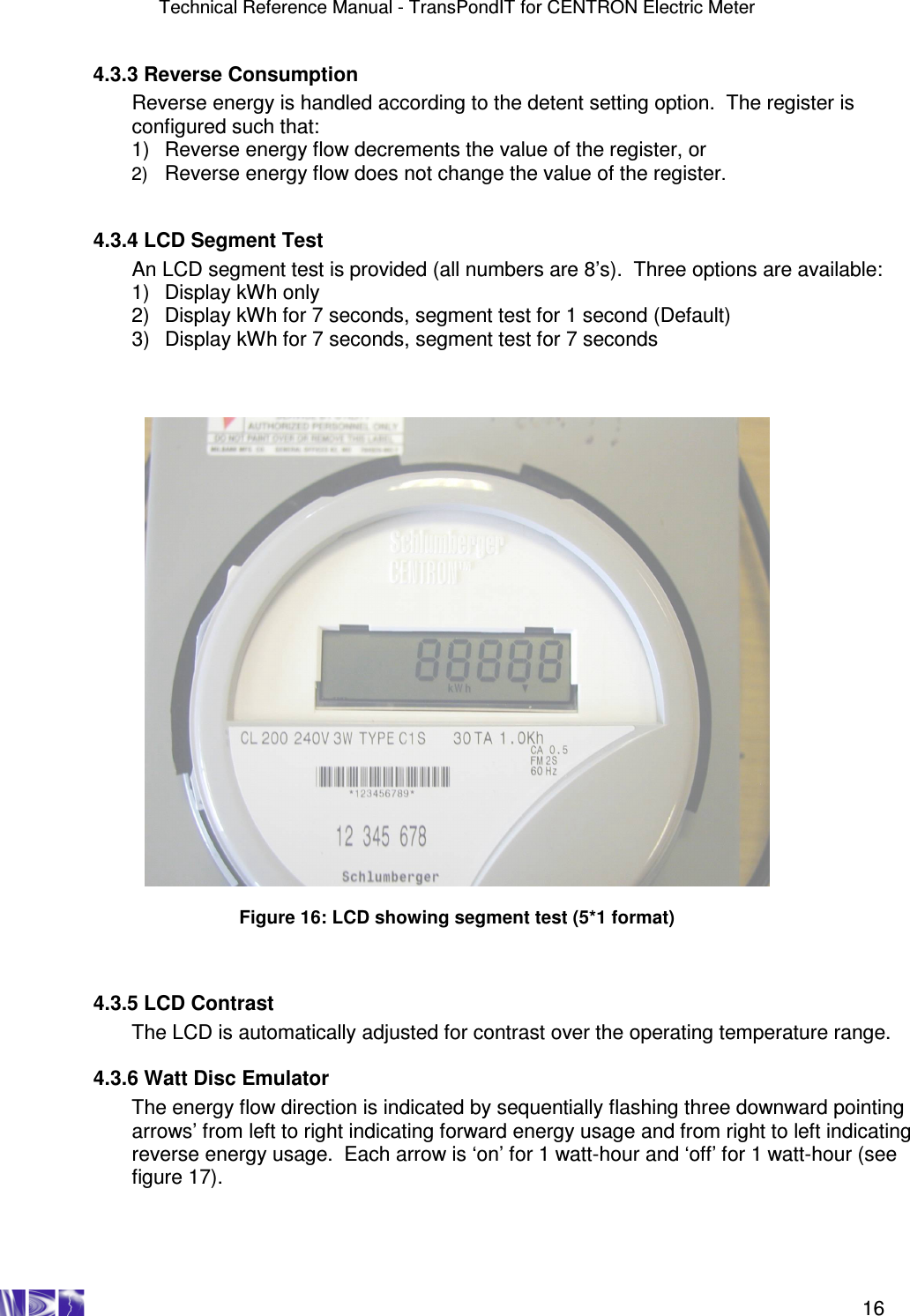 Technical Reference Manual - TransPondIT for CENTRON Electric Meter    16   4.3.3 Reverse Consumption Reverse energy is handled according to the detent setting option.  The register is configured such that: 1)  Reverse energy flow decrements the value of the register, or 2) Reverse energy flow does not change the value of the register.     4.3.4 LCD Segment Test  An LCD segment test is provided (all numbers are 8’s).  Three options are available: 1)  Display kWh only 2)  Display kWh for 7 seconds, segment test for 1 second (Default) 3)  Display kWh for 7 seconds, segment test for 7 seconds      Figure 16: LCD showing segment test (5*1 format)      4.3.5 LCD Contrast  The LCD is automatically adjusted for contrast over the operating temperature range.    4.3.6 Watt Disc Emulator The energy flow direction is indicated by sequentially flashing three downward pointing arrows’ from left to right indicating forward energy usage and from right to left indicating reverse energy usage.  Each arrow is ‘on’ for 1 watt-hour and ‘off’ for 1 watt-hour (see figure 17).  