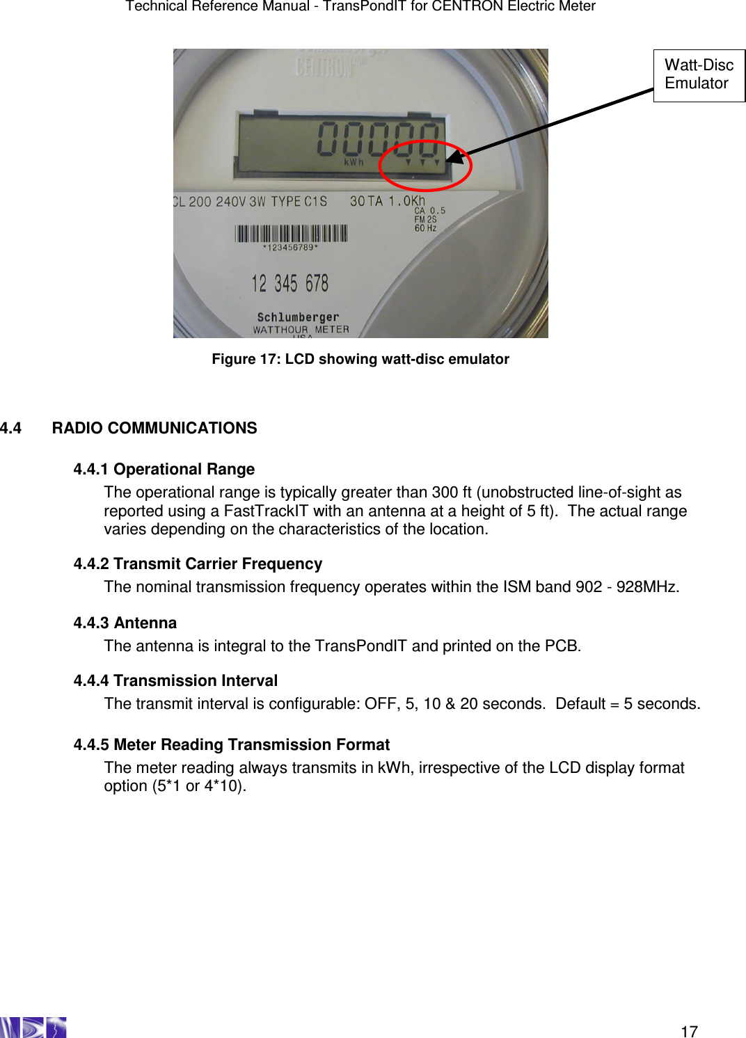 Technical Reference Manual - TransPondIT for CENTRON Electric Meter    17   Figure 17: LCD showing watt-disc emulator    4.4  RADIO COMMUNICATIONS    4.4.1 Operational Range The operational range is typically greater than 300 ft (unobstructed line-of-sight as reported using a FastTrackIT with an antenna at a height of 5 ft).  The actual range varies depending on the characteristics of the location.    4.4.2 Transmit Carrier Frequency The nominal transmission frequency operates within the ISM band 902 - 928MHz.     4.4.3 Antenna The antenna is integral to the TransPondIT and printed on the PCB.    4.4.4 Transmission Interval The transmit interval is configurable: OFF, 5, 10 &amp; 20 seconds.  Default = 5 seconds.   4.4.5 Meter Reading Transmission Format The meter reading always transmits in kWh, irrespective of the LCD display format option (5*1 or 4*10).  Watt-Disc Emulator 