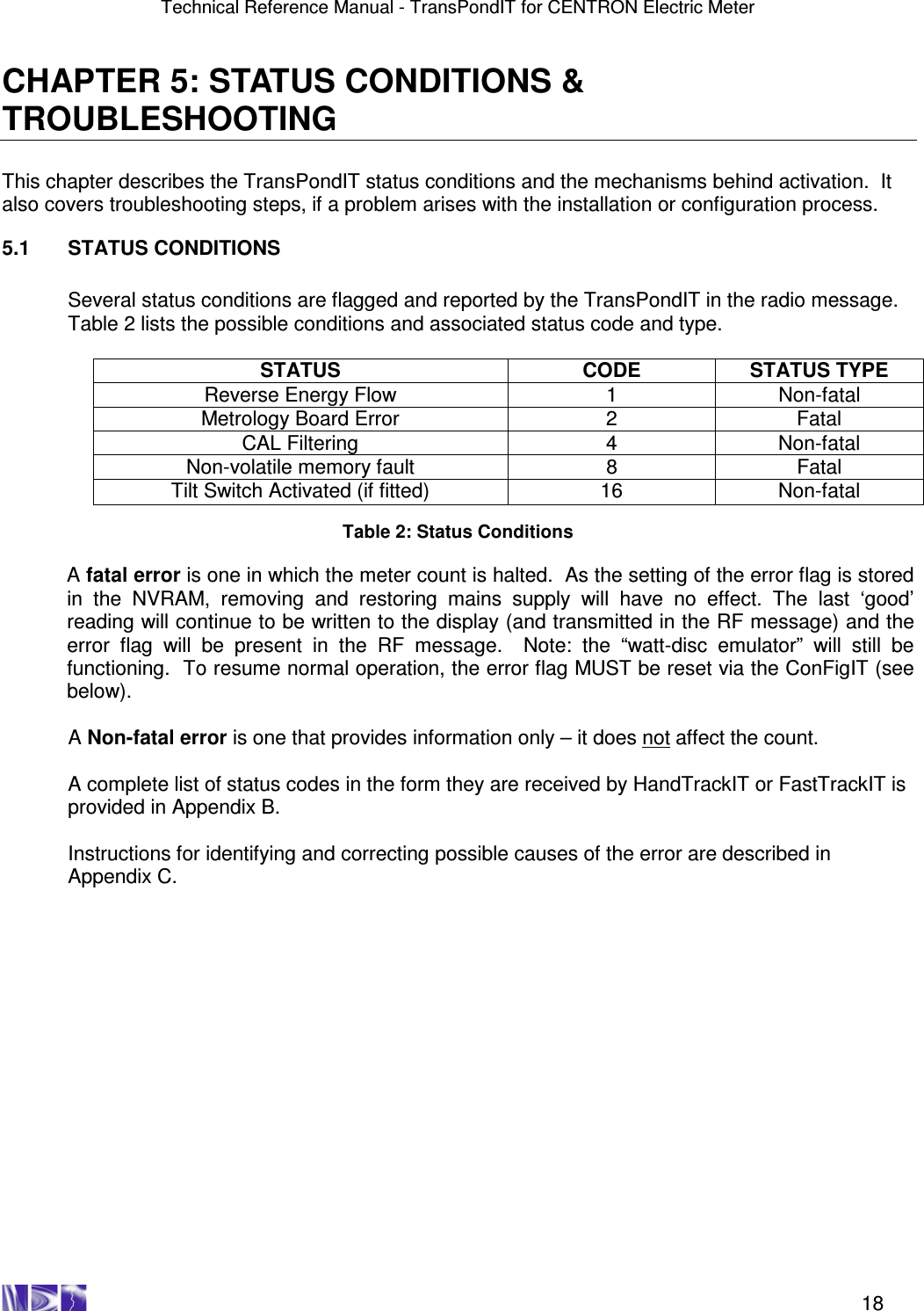 Technical Reference Manual - TransPondIT for CENTRON Electric Meter    18 CHAPTER 5: STATUS CONDITIONS &amp; TROUBLESHOOTING  This chapter describes the TransPondIT status conditions and the mechanisms behind activation.  It also covers troubleshooting steps, if a problem arises with the installation or configuration process.  5.1  STATUS CONDITIONS  Several status conditions are flagged and reported by the TransPondIT in the radio message.  Table 2 lists the possible conditions and associated status code and type.  STATUS  CODE  STATUS TYPE Reverse Energy Flow  1  Non-fatal Metrology Board Error  2  Fatal CAL Filtering  4  Non-fatal Non-volatile memory fault  8  Fatal Tilt Switch Activated (if fitted)  16  Non-fatal  Table 2: Status Conditions  A fatal error is one in which the meter count is halted.  As the setting of the error flag is stored in  the  NVRAM,  removing  and  restoring  mains  supply  will  have  no  effect.  The  last  ‘good’ reading will continue to be written to the display (and transmitted in the RF message) and the error  flag  will  be  present  in  the  RF  message.    Note:  the  “watt-disc  emulator”  will  still  be functioning.  To resume normal operation, the error flag MUST be reset via the ConFigIT (see below).  A Non-fatal error is one that provides information only – it does not affect the count.  A complete list of status codes in the form they are received by HandTrackIT or FastTrackIT is provided in Appendix B.  Instructions for identifying and correcting possible causes of the error are described in Appendix C.  