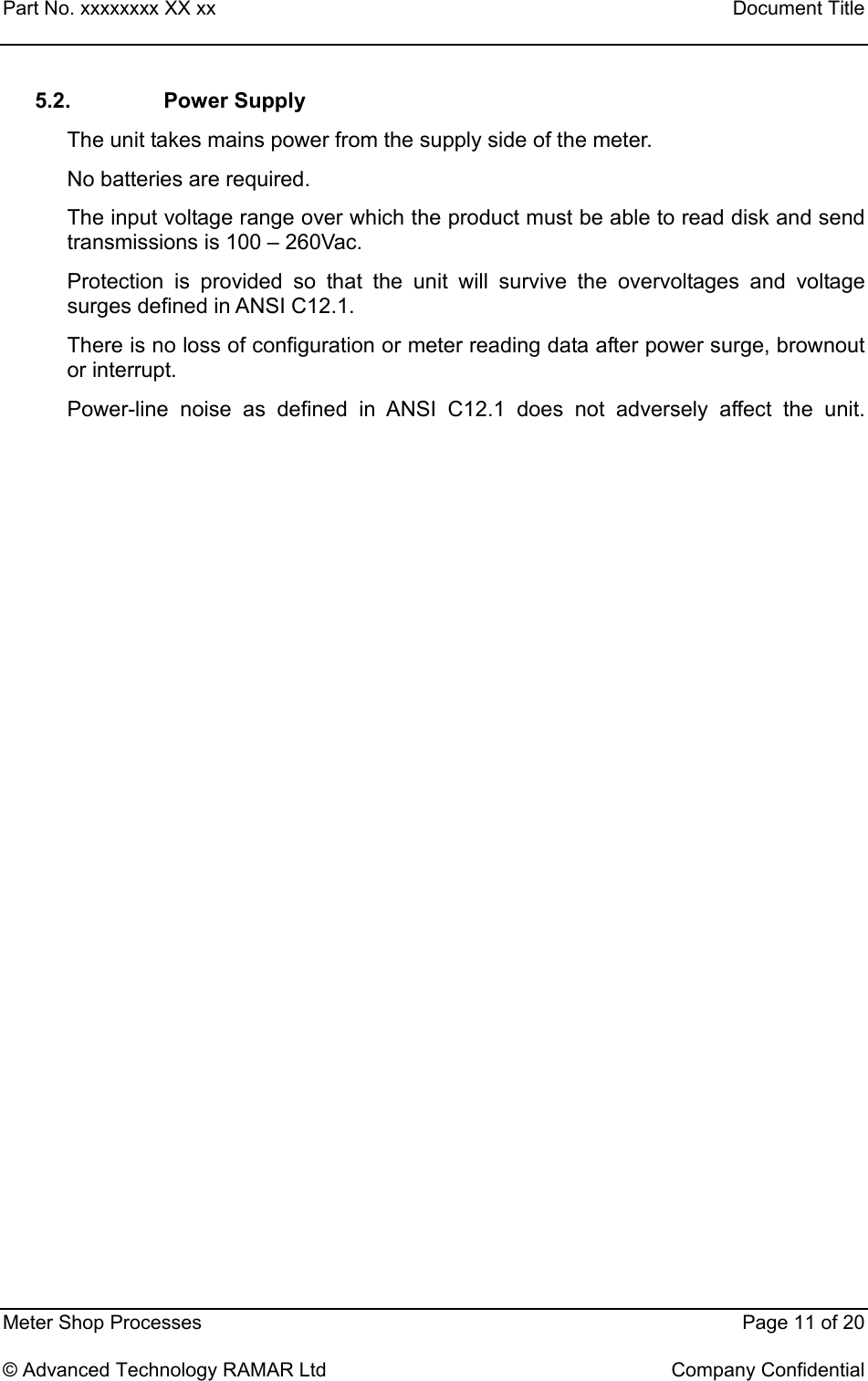 Part No. xxxxxxxx XX xx    Document Title   Meter Shop Processes    Page 11 of 20  © Advanced Technology RAMAR Ltd    Company Confidential 5.2. Power Supply The unit takes mains power from the supply side of the meter. No batteries are required.  The input voltage range over which the product must be able to read disk and send transmissions is 100 – 260Vac. Protection is provided so that the unit will survive the overvoltages and voltage surges defined in ANSI C12.1. There is no loss of configuration or meter reading data after power surge, brownout or interrupt. Power-line noise as defined in ANSI C12.1 does not adversely affect the unit.