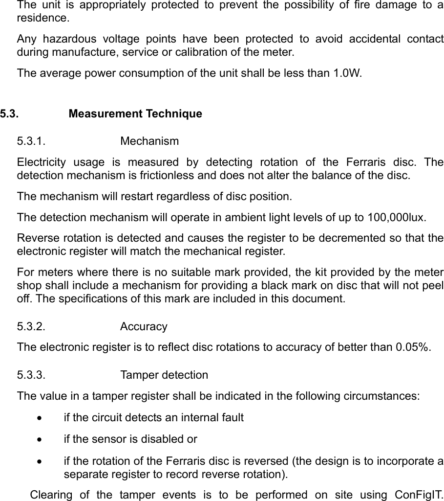 The unit is appropriately protected to prevent the possibility of fire damage to a residence. Any hazardous voltage points have been protected to avoid accidental contact during manufacture, service or calibration of the meter. The average power consumption of the unit shall be less than 1.0W.   5.3. Measurement Technique 5.3.1. Mechanism Electricity usage is measured by detecting rotation of the Ferraris disc. The detection mechanism is frictionless and does not alter the balance of the disc. The mechanism will restart regardless of disc position.   The detection mechanism will operate in ambient light levels of up to 100,000lux. Reverse rotation is detected and causes the register to be decremented so that the electronic register will match the mechanical register. For meters where there is no suitable mark provided, the kit provided by the meter shop shall include a mechanism for providing a black mark on disc that will not peel off. The specifications of this mark are included in this document. 5.3.2. Accuracy The electronic register is to reflect disc rotations to accuracy of better than 0.05%. 5.3.3. Tamper detection The value in a tamper register shall be indicated in the following circumstances: •  if the circuit detects an internal fault •  if the sensor is disabled or •  if the rotation of the Ferraris disc is reversed (the design is to incorporate a separate register to record reverse rotation). Clearing of the tamper events is to be performed on site using ConFigIT.
