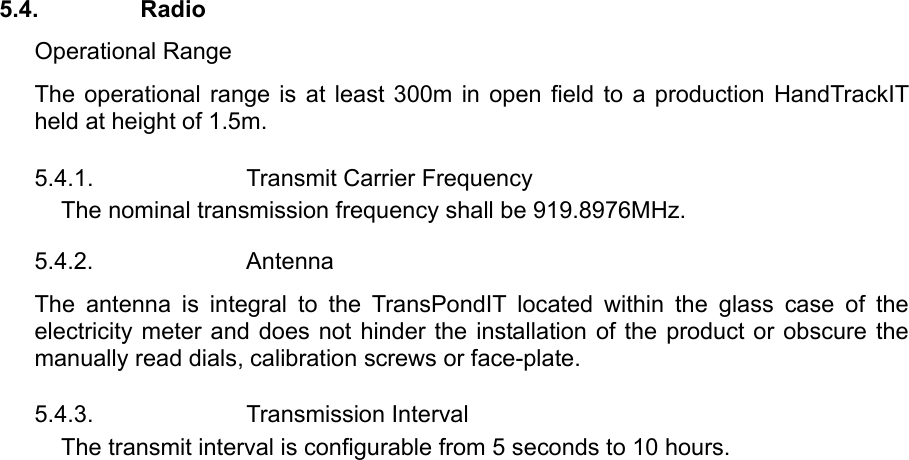 5.4. Radio Operational Range The operational range is at least 300m in open field to a production HandTrackIT held at height of 1.5m.   5.4.1.  Transmit Carrier Frequency The nominal transmission frequency shall be 919.8976MHz. 5.4.2. Antenna The antenna is integral to the TransPondIT located within the glass case of the electricity meter and does not hinder the installation of the product or obscure the manually read dials, calibration screws or face-plate. 5.4.3. Transmission Interval The transmit interval is configurable from 5 seconds to 10 hours.    