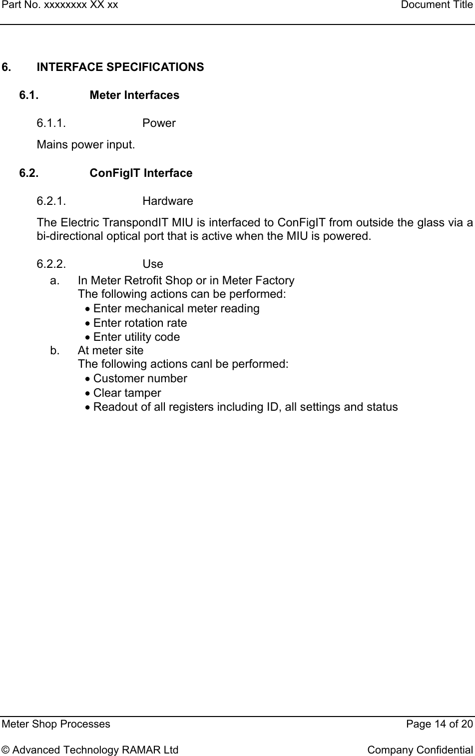 Part No. xxxxxxxx XX xx    Document Title   Meter Shop Processes    Page 14 of 20  © Advanced Technology RAMAR Ltd    Company Confidential 6. INTERFACE SPECIFICATIONS 6.1. Meter Interfaces 6.1.1. Power Mains power input. 6.2. ConFigIT Interface 6.2.1. Hardware The Electric TranspondIT MIU is interfaced to ConFigIT from outside the glass via a bi-directional optical port that is active when the MIU is powered. 6.2.2. Use a.  In Meter Retrofit Shop or in Meter Factory The following actions can be performed: • Enter mechanical meter reading • Enter rotation rate • Enter utility code b.  At meter site The following actions canl be performed: • Customer number • Clear tamper • Readout of all registers including ID, all settings and status 