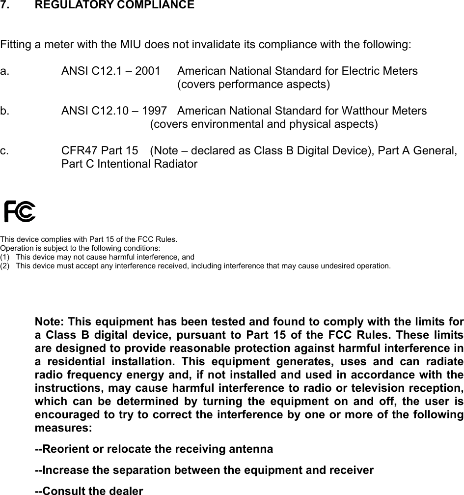 7. REGULATORY COMPLIANCE  Fitting a meter with the MIU does not invalidate its compliance with the following:  a.   ANSI C12.1 – 2001  American National Standard for Electric Meters (covers performance aspects)  b.   ANSI C12.10 – 1997  American National Standard for Watthour Meters   (covers environmental and physical aspects)  c.  CFR47 Part 15   (Note – declared as Class B Digital Device), Part A General,  Part C Intentional Radiator      This device complies with Part 15 of the FCC Rules.  Operation is subject to the following conditions: (1)   This device may not cause harmful interference, and (2)  This device must accept any interference received, including interference that may cause undesired operation.    Note: This equipment has been tested and found to comply with the limits for a Class B digital device, pursuant to Part 15 of the FCC Rules. These limits are designed to provide reasonable protection against harmful interference in a residential installation. This equipment generates, uses and can radiate radio frequency energy and, if not installed and used in accordance with the instructions, may cause harmful interference to radio or television reception, which can be determined by turning the equipment on and off, the user is encouraged to try to correct the interference by one or more of the following measures: --Reorient or relocate the receiving antenna --Increase the separation between the equipment and receiver --Consult the dealer 