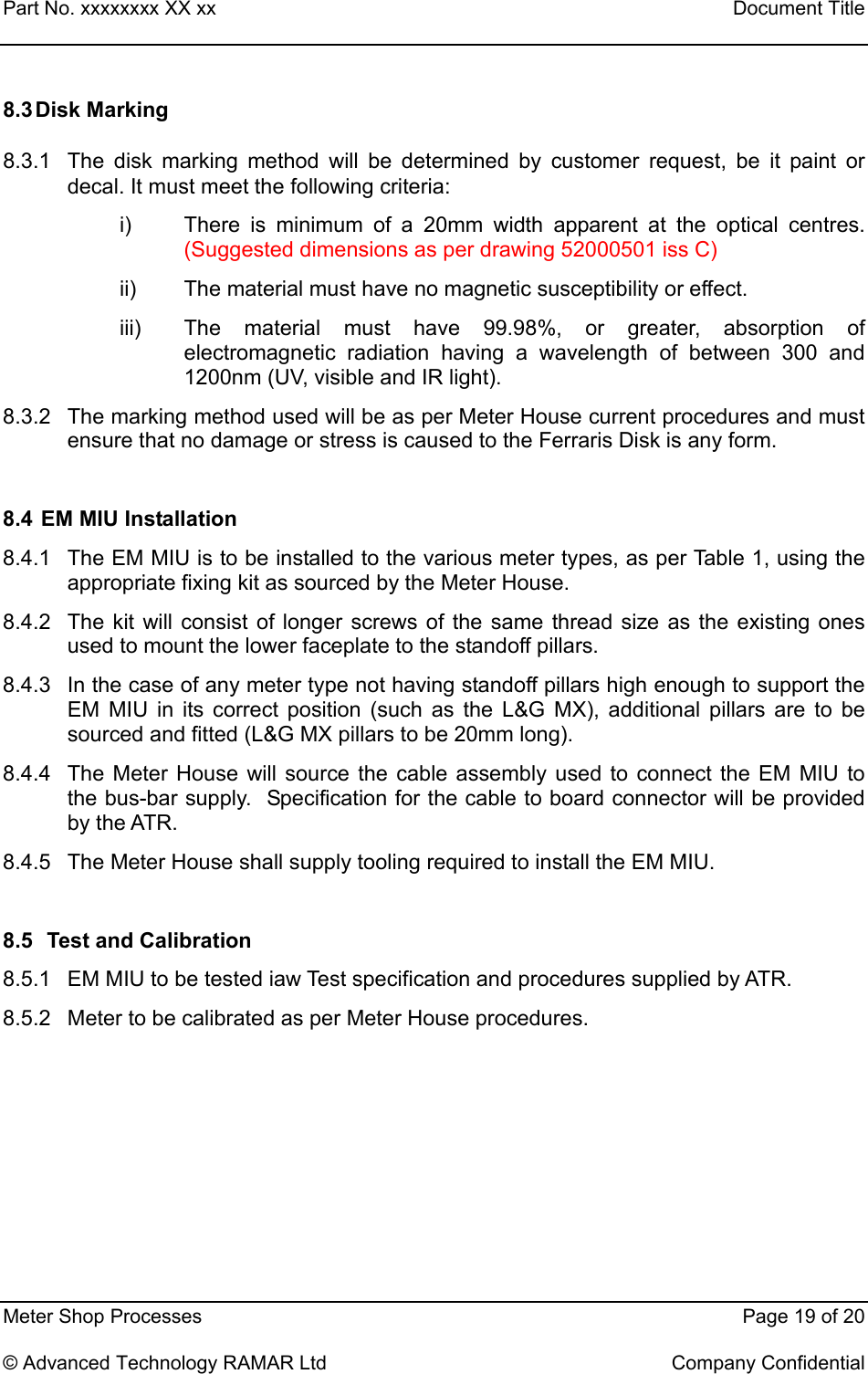 Part No. xxxxxxxx XX xx    Document Title   Meter Shop Processes    Page 19 of 20  © Advanced Technology RAMAR Ltd    Company Confidential 8.3 Disk Marking  8.3.1  The disk marking method will be determined by customer request, be it paint or decal. It must meet the following criteria: i)  There is minimum of a 20mm width apparent at the optical centres. (Suggested dimensions as per drawing 52000501 iss C) ii)  The material must have no magnetic susceptibility or effect. iii)  The material must have 99.98%, or greater, absorption of electromagnetic radiation having a wavelength of between 300 and 1200nm (UV, visible and IR light). 8.3.2  The marking method used will be as per Meter House current procedures and must ensure that no damage or stress is caused to the Ferraris Disk is any form.   8.4  EM MIU Installation 8.4.1  The EM MIU is to be installed to the various meter types, as per Table 1, using the    appropriate fixing kit as sourced by the Meter House. 8.4.2  The kit will consist of longer screws of the same thread size as the existing ones     used to mount the lower faceplate to the standoff pillars. 8.4.3  In the case of any meter type not having standoff pillars high enough to support the        EM MIU in its correct position (such as the L&amp;G MX), additional pillars are to be sourced and fitted (L&amp;G MX pillars to be 20mm long). 8.4.4  The Meter House will source the cable assembly used to connect the EM MIU to the bus-bar supply.  Specification for the cable to board connector will be provided by the ATR. 8.4.5  The Meter House shall supply tooling required to install the EM MIU.  8.5   Test and Calibration 8.5.1  EM MIU to be tested iaw Test specification and procedures supplied by ATR. 8.5.2  Meter to be calibrated as per Meter House procedures.       