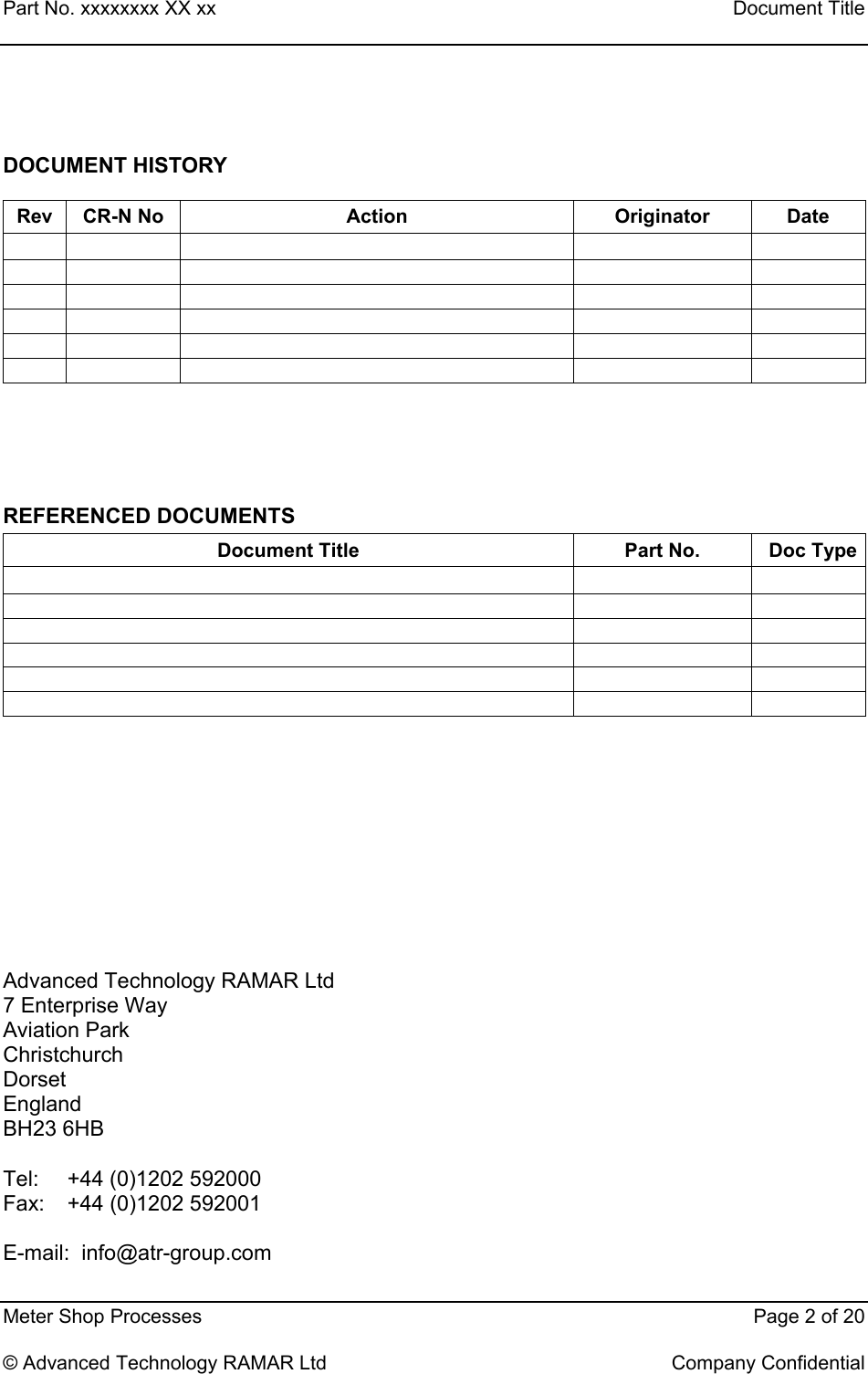 Part No. xxxxxxxx XX xx    Document Title   Meter Shop Processes    Page 2 of 20  © Advanced Technology RAMAR Ltd    Company Confidential  DOCUMENT HISTORY Rev CR-N No  Action  Originator  Date                                               REFERENCED DOCUMENTS Document Title  Part No.  Doc Type                    Advanced Technology RAMAR Ltd 7 Enterprise Way Aviation Park Christchurch Dorset England BH23 6HB  Tel:  +44 (0)1202 592000 Fax:  +44 (0)1202 592001  E-mail:  info@atr-group.com   