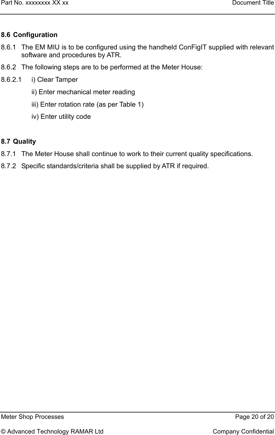 Part No. xxxxxxxx XX xx    Document Title   Meter Shop Processes    Page 20 of 20  © Advanced Technology RAMAR Ltd    Company Confidential 8.6   Configuration 8.6.1  The EM MIU is to be configured using the handheld ConFigIT supplied with relevant software and procedures by ATR. 8.6.2  The following steps are to be performed at the Meter House: 8.6.2.1 i) Clear Tamper ii) Enter mechanical meter reading  iii) Enter rotation rate (as per Table 1) iv) Enter utility code   8.7   Quality 8.7.1  The Meter House shall continue to work to their current quality specifications. 8.7.2  Specific standards/criteria shall be supplied by ATR if required. 