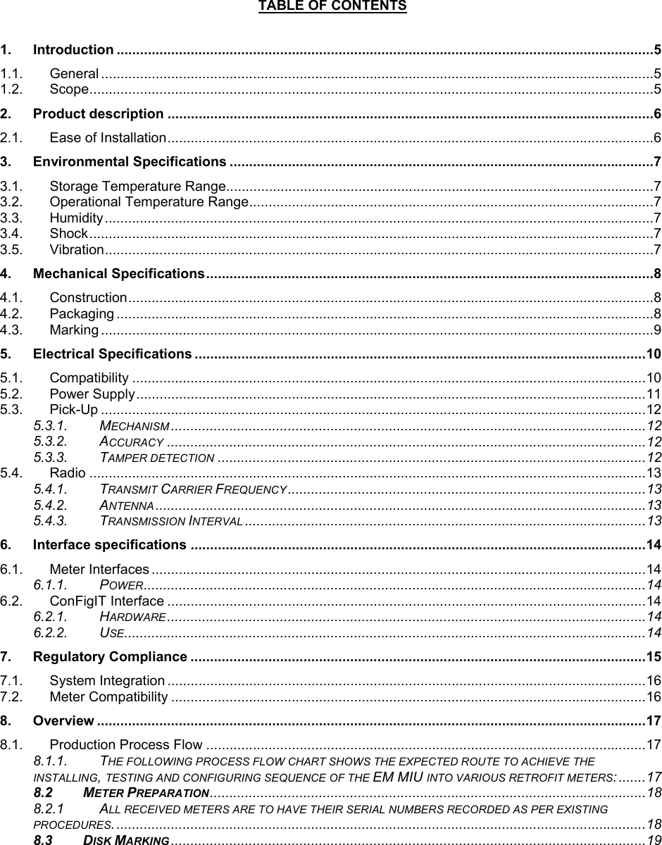  TABLE OF CONTENTS  1. Introduction ..........................................................................................................................................5 1.1. General ..............................................................................................................................................5 1.2. Scope.................................................................................................................................................5 2. Product description .............................................................................................................................6 2.1. Ease of Installation.............................................................................................................................6 3. Environmental Specifications .............................................................................................................7 3.1. Storage Temperature Range..............................................................................................................7 3.2. Operational Temperature Range........................................................................................................7 3.3. Humidity.............................................................................................................................................7 3.4. Shock.................................................................................................................................................7 3.5. Vibration.............................................................................................................................................7 4. Mechanical Specifications...................................................................................................................8 4.1. Construction.......................................................................................................................................8 4.2. Packaging ..........................................................................................................................................8 4.3. Marking ..............................................................................................................................................9 5. Electrical Specifications ....................................................................................................................10 5.1. Compatibility ....................................................................................................................................10 5.2. Power Supply...................................................................................................................................11 5.3. Pick-Up ............................................................................................................................................12 5.3.1. MECHANISM ..........................................................................................................................12 5.3.2. ACCURACY ...........................................................................................................................12 5.3.3. TAMPER DETECTION ..............................................................................................................12 5.4. Radio ...............................................................................................................................................13 5.4.1. TRANSMIT CARRIER FREQUENCY ............................................................................................13 5.4.2. ANTENNA ..............................................................................................................................13 5.4.3. TRANSMISSION INTERVAL .......................................................................................................13 6. Interface specifications .....................................................................................................................14 6.1. Meter Interfaces ...............................................................................................................................14 6.1.1. POWER.................................................................................................................................14 6.2. ConFigIT Interface ...........................................................................................................................14 6.2.1. HARDWARE ...........................................................................................................................14 6.2.2. USE......................................................................................................................................14 7. Regulatory Compliance .....................................................................................................................15 7.1. System Integration ...........................................................................................................................16 7.2. Meter Compatibility ..........................................................................................................................16 8. Overview .............................................................................................................................................17 8.1. Production Process Flow .................................................................................................................17 8.1.1. THE FOLLOWING PROCESS FLOW CHART SHOWS THE EXPECTED ROUTE TO ACHIEVE THE INSTALLING, TESTING AND CONFIGURING SEQUENCE OF THE EM MIU INTO VARIOUS RETROFIT METERS: .......17 8.2 METER PREPARATION................................................................................................................18 8.2.1 ALL RECEIVED METERS ARE TO HAVE THEIR SERIAL NUMBERS RECORDED AS PER EXISTING PROCEDURES.........................................................................................................................................18 8.3 DISK MARKING ..........................................................................................................................19  