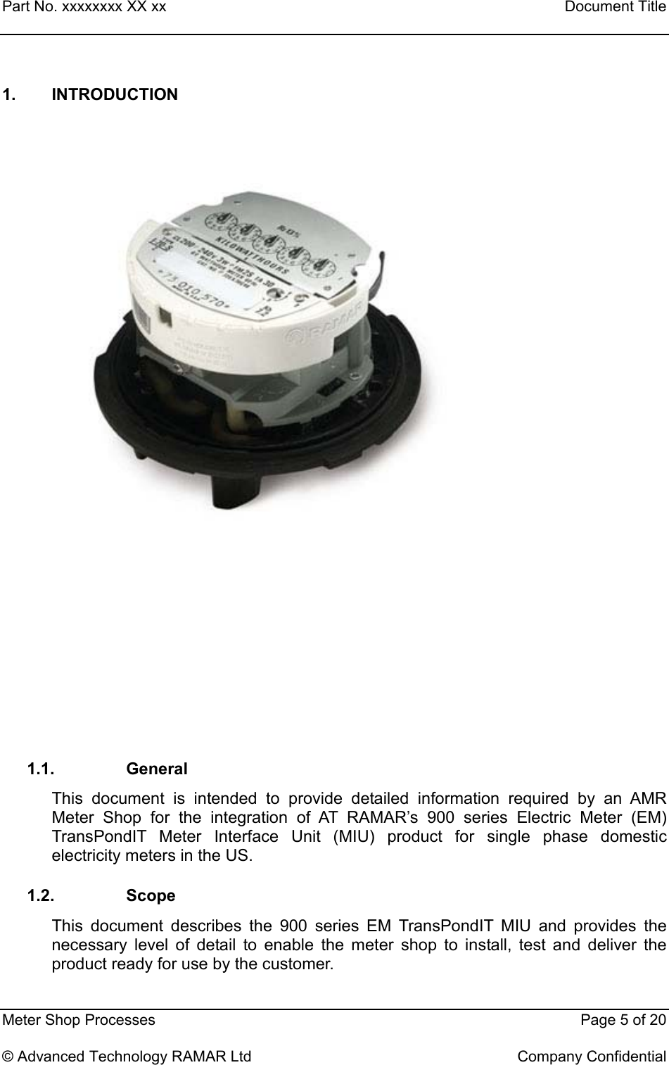 Part No. xxxxxxxx XX xx    Document Title   Meter Shop Processes    Page 5 of 20  © Advanced Technology RAMAR Ltd    Company Confidential 1. INTRODUCTION         1.1. General This document is intended to provide detailed information required by an AMR Meter Shop for the integration of AT RAMAR’s 900 series Electric Meter (EM) TransPondIT Meter Interface Unit (MIU) product for single phase domestic electricity meters in the US. 1.2. Scope This document describes the 900 series EM TransPondIT MIU and provides the necessary level of detail to enable the meter shop to install, test and deliver the product ready for use by the customer.  