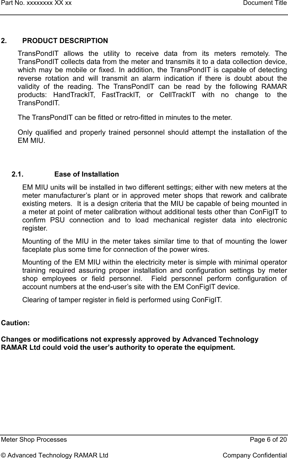 Part No. xxxxxxxx XX xx    Document Title   Meter Shop Processes    Page 6 of 20  © Advanced Technology RAMAR Ltd    Company Confidential 2. PRODUCT DESCRIPTION TransPondIT allows the utility to receive data from its meters remotely. The TransPondIT collects data from the meter and transmits it to a data collection device, which may be mobile or fixed. In addition, the TransPondIT is capable of detecting reverse rotation and will transmit an alarm indication if there is doubt about the validity of the reading. The TransPondIT can be read by the following RAMAR products: HandTrackIT, FastTrackIT, or CellTrackIT with no change to the TransPondIT. The TransPondIT can be fitted or retro-fitted in minutes to the meter. Only qualified and properly trained personnel should attempt the installation of the EM MIU.  2.1. Ease of Installation EM MIU units will be installed in two different settings; either with new meters at the meter manufacturer’s plant or in approved meter shops that rework and calibrate existing meters.  It is a design criteria that the MIU be capable of being mounted in a meter at point of meter calibration without additional tests other than ConFigIT to confirm PSU connection and to load mechanical register data into electronic register.  Mounting of the MIU in the meter takes similar time to that of mounting the lower faceplate plus some time for connection of the power wires. Mounting of the EM MIU within the electricity meter is simple with minimal operator training required assuring proper installation and configuration settings by meter shop employees or field personnel.  Field personnel perform configuration of account numbers at the end-user’s site with the EM ConFigIT device.   Clearing of tamper register in field is performed using ConFigIT.  Caution:  Changes or modifications not expressly approved by Advanced Technology RAMAR Ltd could void the user’s authority to operate the equipment.  