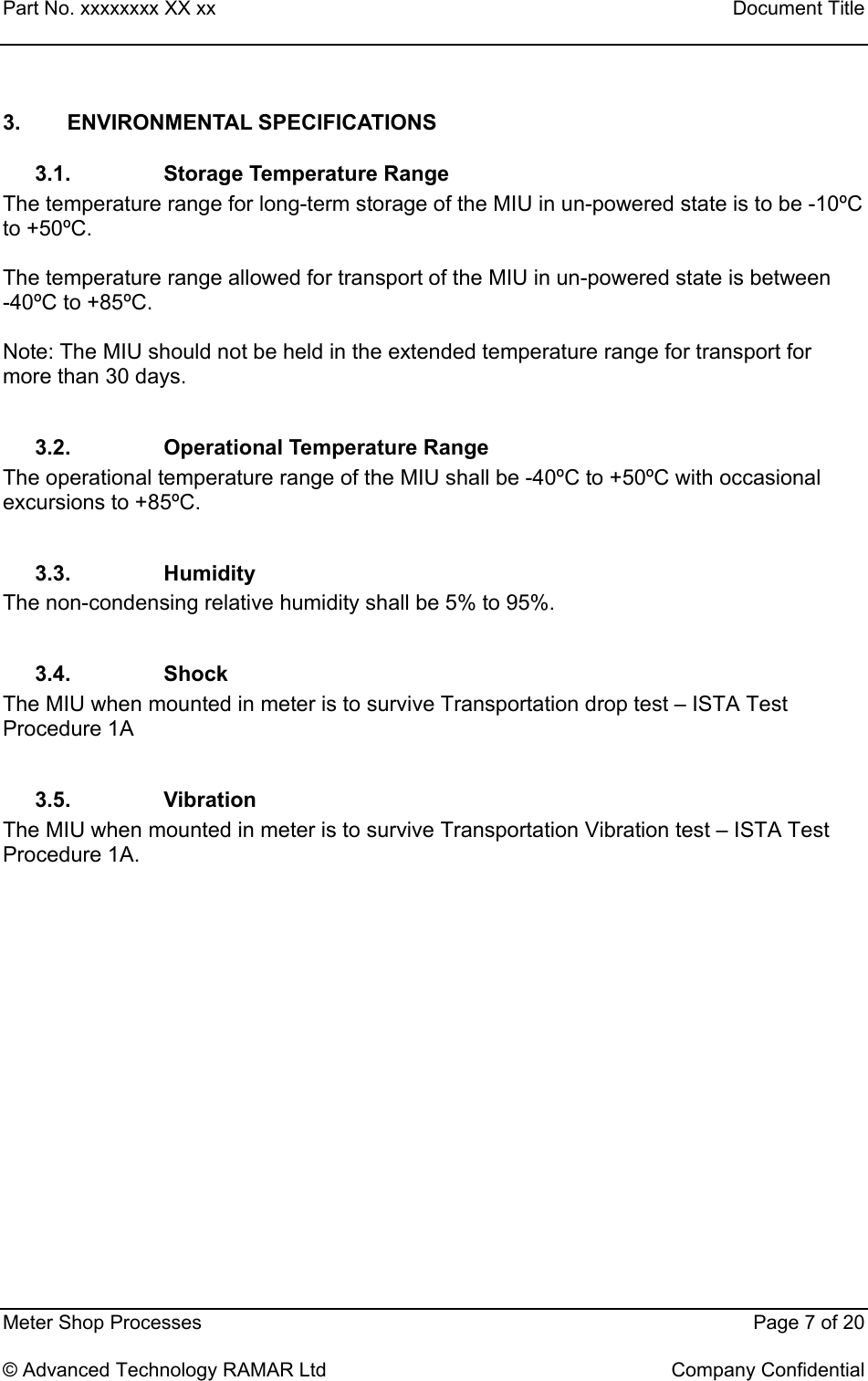 Part No. xxxxxxxx XX xx    Document Title   Meter Shop Processes    Page 7 of 20  © Advanced Technology RAMAR Ltd    Company Confidential 3. ENVIRONMENTAL SPECIFICATIONS 3.1.  Storage Temperature Range The temperature range for long-term storage of the MIU in un-powered state is to be -10ºC to +50ºC.  The temperature range allowed for transport of the MIU in un-powered state is between     -40ºC to +85ºC.  Note: The MIU should not be held in the extended temperature range for transport for more than 30 days.  3.2. Operational Temperature Range The operational temperature range of the MIU shall be -40ºC to +50ºC with occasional excursions to +85ºC.  3.3. Humidity The non-condensing relative humidity shall be 5% to 95%.  3.4. Shock The MIU when mounted in meter is to survive Transportation drop test – ISTA Test Procedure 1A  3.5. Vibration The MIU when mounted in meter is to survive Transportation Vibration test – ISTA Test Procedure 1A. 