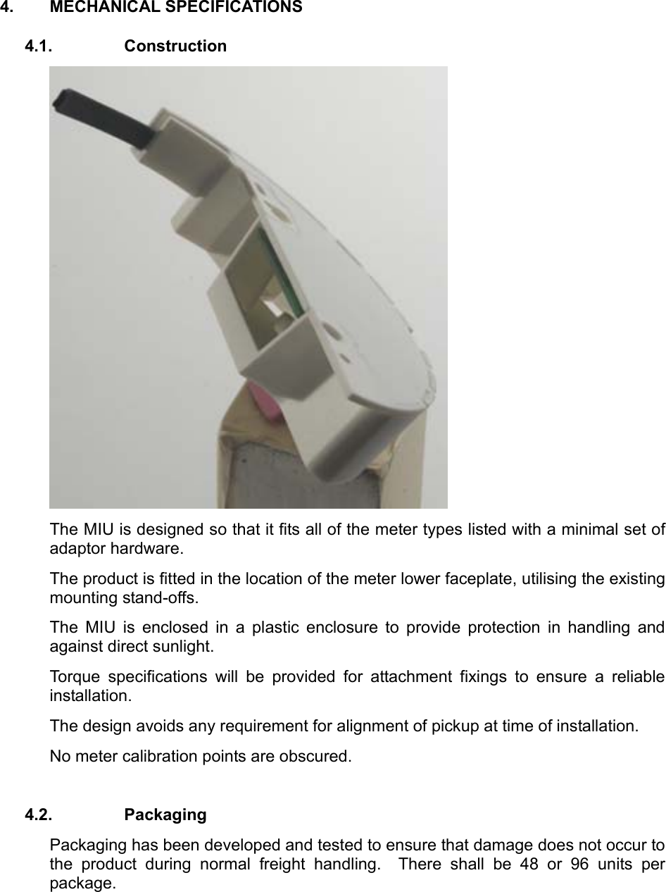 4. MECHANICAL SPECIFICATIONS 4.1. Construction  The MIU is designed so that it fits all of the meter types listed with a minimal set of adaptor hardware. The product is fitted in the location of the meter lower faceplate, utilising the existing mounting stand-offs.  The MIU is enclosed in a plastic enclosure to provide protection in handling and against direct sunlight.  Torque specifications will be provided for attachment fixings to ensure a reliable installation.   The design avoids any requirement for alignment of pickup at time of installation.  No meter calibration points are obscured.  4.2. Packaging Packaging has been developed and tested to ensure that damage does not occur to the product during normal freight handling.  There shall be 48 or 96 units per package.  