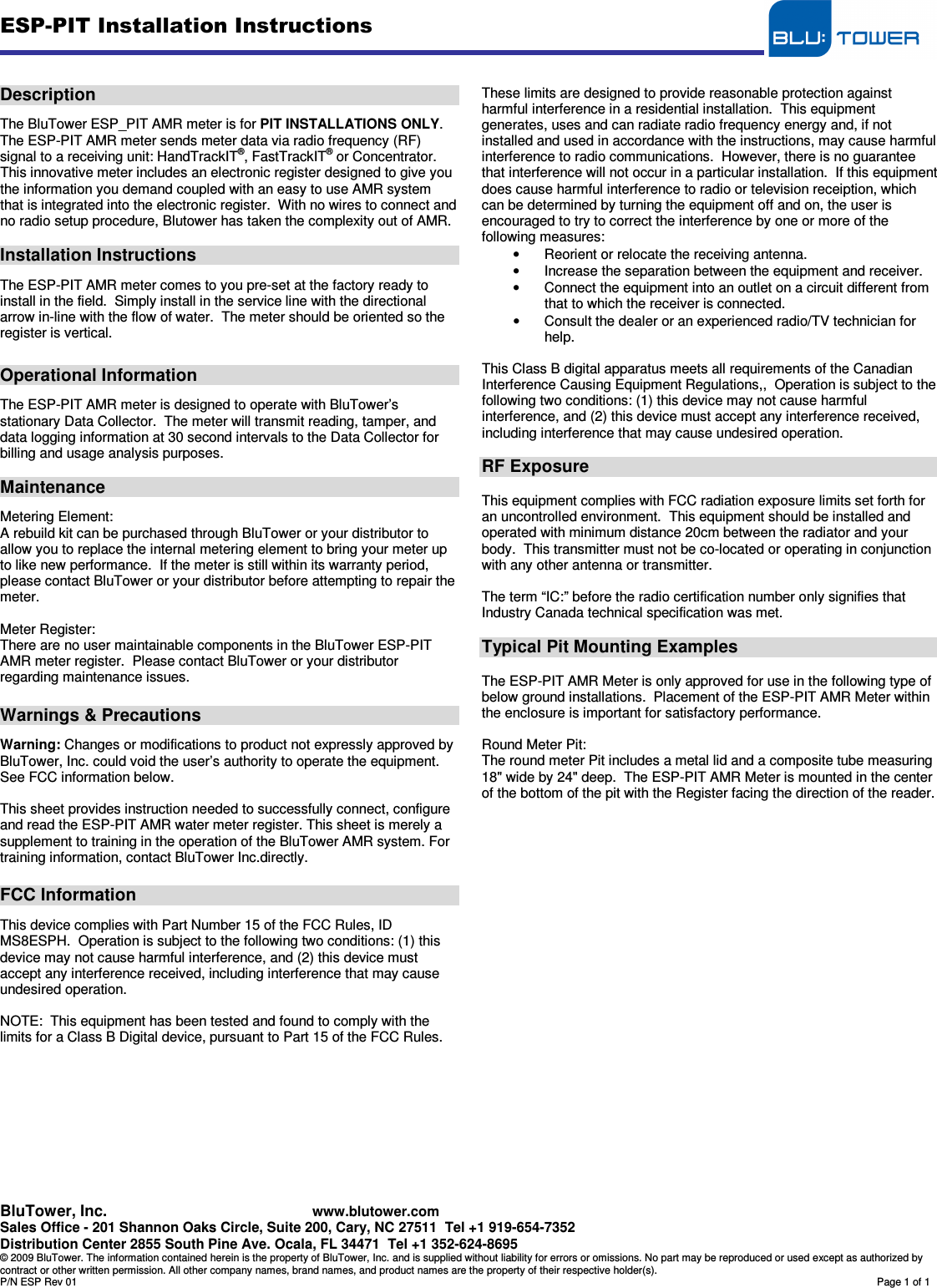 ESP-PIT Installation Instructions   BluTower, Inc.     www.blutower.com Sales Office - 201 Shannon Oaks Circle, Suite 200, Cary, NC 27511  Tel +1 919-654-7352 Distribution Center 2855 South Pine Ave. Ocala, FL 34471  Tel +1 352-624-8695   © 2009 BluTower. The information contained herein is the property of BluTower, Inc. and is supplied without liability for errors or omissions. No part may be reproduced or used except as authorized by contract or other written permission. All other company names, brand names, and product names are the property of their respective holder(s). P/N ESP Rev 01        Page 1 of 1   Description  The BluTower ESP_PIT AMR meter is for PIT INSTALLATIONS ONLY.   The ESP-PIT AMR meter sends meter data via radio frequency (RF) signal to a receiving unit: HandTrackIT®, FastTrackIT® or Concentrator.  This innovative meter includes an electronic register designed to give you the information you demand coupled with an easy to use AMR system that is integrated into the electronic register.  With no wires to connect and no radio setup procedure, Blutower has taken the complexity out of AMR.  Installation Instructions  The ESP-PIT AMR meter comes to you pre-set at the factory ready to install in the field.  Simply install in the service line with the directional arrow in-line with the flow of water.  The meter should be oriented so the register is vertical.   Operational Information  The ESP-PIT AMR meter is designed to operate with BluTower’s stationary Data Collector.  The meter will transmit reading, tamper, and data logging information at 30 second intervals to the Data Collector for billing and usage analysis purposes.  Maintenance  Metering Element: A rebuild kit can be purchased through BluTower or your distributor to allow you to replace the internal metering element to bring your meter up to like new performance.  If the meter is still within its warranty period, please contact BluTower or your distributor before attempting to repair the meter.  Meter Register: There are no user maintainable components in the BluTower ESP-PIT AMR meter register.  Please contact BluTower or your distributor regarding maintenance issues.  Warnings &amp; Precautions  Warning: Changes or modifications to product not expressly approved by BluTower, Inc. could void the user’s authority to operate the equipment. See FCC information below.  This sheet provides instruction needed to successfully connect, configure and read the ESP-PIT AMR water meter register. This sheet is merely a supplement to training in the operation of the BluTower AMR system. For training information, contact BluTower Inc.directly.  FCC Information  This device complies with Part Number 15 of the FCC Rules, ID MS8ESPH.  Operation is subject to the following two conditions: (1) this device may not cause harmful interference, and (2) this device must accept any interference received, including interference that may cause undesired operation.  NOTE:  This equipment has been tested and found to comply with the limits for a Class B Digital device, pursuant to Part 15 of the FCC Rules.            These limits are designed to provide reasonable protection against harmful interference in a residential installation.  This equipment generates, uses and can radiate radio frequency energy and, if not installed and used in accordance with the instructions, may cause harmful interference to radio communications.  However, there is no guarantee that interference will not occur in a particular installation.  If this equipment does cause harmful interference to radio or television receiption, which can be determined by turning the equipment off and on, the user is encouraged to try to correct the interference by one or more of the following measures: •  Reorient or relocate the receiving antenna. •  Increase the separation between the equipment and receiver. •  Connect the equipment into an outlet on a circuit different from that to which the receiver is connected. •  Consult the dealer or an experienced radio/TV technician for help.  This Class B digital apparatus meets all requirements of the Canadian Interference Causing Equipment Regulations,,  Operation is subject to the following two conditions: (1) this device may not cause harmful interference, and (2) this device must accept any interference received, including interference that may cause undesired operation.  RF Exposure  This equipment complies with FCC radiation exposure limits set forth for an uncontrolled environment.  This equipment should be installed and operated with minimum distance 20cm between the radiator and your body.  This transmitter must not be co-located or operating in conjunction with any other antenna or transmitter.  The term “IC:” before the radio certification number only signifies that Industry Canada technical specification was met.  Typical Pit Mounting Examples  The ESP-PIT AMR Meter is only approved for use in the following type of below ground installations.  Placement of the ESP-PIT AMR Meter within the enclosure is important for satisfactory performance.  Round Meter Pit: The round meter Pit includes a metal lid and a composite tube measuring 18&quot; wide by 24&quot; deep.  The ESP-PIT AMR Meter is mounted in the center of the bottom of the pit with the Register facing the direction of the reader.    