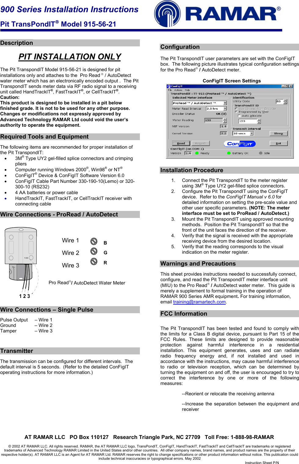 900 Series Installation Instructions  Pit TransPondIT Model 915-56-21     AT RAMAR LLC   PO Box 110127   Research Triangle Park, NC 27709   Toll Free: 1-888-98-RAMAR  © 2002 AT RAMAR LLC. All rights reserved. RAMAR, the AT RAMAR LLC logo, TransPondIT, ConFigIT, HandTrackIT, FastTrackIT and CellTrackIT are trademarks or registered trademarks of Advanced Technology RAMAR Limited in the United States and/or other countries.  All other company names, brand names, and product names are the property of their respective holder(s). AT RAMAR LLC is an Agent for AT RAMAR Ltd. RAMAR reserves the right to change specifications or other product information without notice. This publication could include technical inaccuracies or typographical errors. May 2002   Instruction Sheet P/N    Description  PIT INSTALLATION ONLY  The Pit TranspondIT Model 915-56-21 is designed for pit installations only and attaches to the  Pro Read  / AutoDetect  water meter which has an electronically encoded output .  The Pit TranspondIT sends meter data via RF radio signal to a receiving unit called HandTrackIT®, FastTrackIT®, or CellTrackIT®. Caution: This product is designed to be installed in a pit below finished grade. It is not to be used for any other purpose. Changes or modifications not expressly approved by Advanced Technology RAMAR Ltd could void the user’s authority to operate the equipment.  Required Tools and Equipment  The following items are recommended for proper installation of the Pit TranspondIT: • 3M® Type UY2 gel-filled splice connectors and crimping pliers •  Computer running Windows 2000®, Win98® or NT® • ConFigIT® Device &amp; ConFigIT Software Version 6.0 •  ConFigIT Cable Part Number 330-190-10(Lemo) or 320-300-10 (RS232) •  4 AA batteries or power cable • HandTrackIT, FastTrackIT, or CellTrackIT receiver with connecting cable  Wire Connections - ProRead / AutoDetect            Wire 1                    Wire 2           Wire 3   Pro Read/ AutoDetect Water Meter     Wire Connections – Single Pulse  Pulse Output   – Wire 1 Ground     – Wire 2 Tamper     – Wire 3    Transmitter  The transmission can be configured for different intervals.  The default interval is 5 seconds.  (Refer to the detailed ConFigIT operating instructions for more information.)           Configuration  The Pit TranspondIT user parameters are set with the ConFigIT box.  The following picture illustrates typical configuration settings for the Pro Read / AutoDetect meter.     ConFigIT Screen Settings    Installation Procedure  1.  Connect the Pit TranspondIT to the meter register using 3M® Type UY2 gel-filled splice connectors. 2.  Configure the Pit TranspondIT using the ConFigIT device.  Refer to the ConFigIT Manual v 6.0 for detailed information on setting the pre-scale value and other user specific parameters. (NOTE: The meter interface must be set to ProRead / AutoDetect.) 3.  Mount the Pit TranspondIT using approved mounting methods.  Position the Pit TranspondIT so that the front of the unit faces the direction of the receiver. 4.  Verify that the signal is received with the appropriate receiving device from the desired location. 5.  Verify that the reading corresponds to the visual indication on the meter register.  Warnings and Precautions  This sheet provides instructions needed to successfully connect, configure, and read the Pit TranspondIT meter interface unit (MIU) to the Pro Read / AutoDetect water meter.  This guide is merely a supplement to formal training in the operation of RAMAR 900 Series AMR equipment. For training information, email training@ramartech.com.  FCC Information  The Pit TranspondIT has been tested and found to comply with the limits for a Class B digital device, pursuant to Part 15 of the FCC Rules. These limits are designed to provide reasonable protection against harmful interference in a residential installation. This equipment generates, uses and can radiate radio frequency energy and, if not installed and used in accordance with the instructions, may cause harmful interference to radio or television reception, which can be determined by turning the equipment on and off, the user is encouraged to try to correct the interference by one or more of the following measures: --Reorient or relocate the receiving antenna --Increase the separation between the equipment and receiver     1 2 31 2 3GRB 