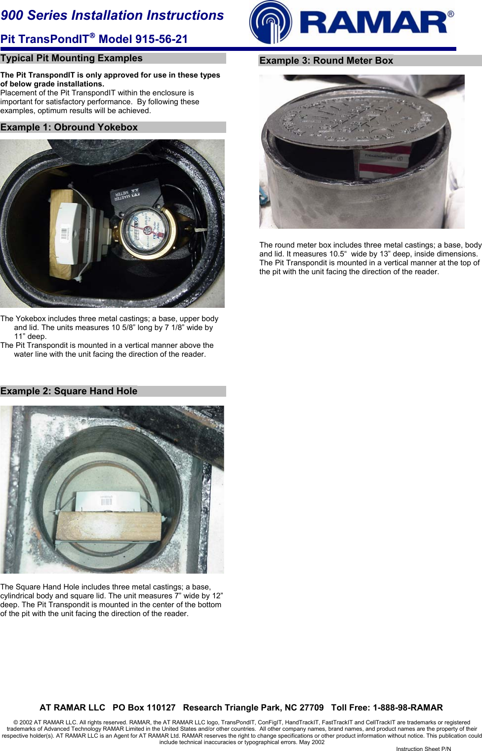 900 Series Installation Instructions  Pit TransPondIT Model 915-56-21     AT RAMAR LLC   PO Box 110127   Research Triangle Park, NC 27709   Toll Free: 1-888-98-RAMAR  © 2002 AT RAMAR LLC. All rights reserved. RAMAR, the AT RAMAR LLC logo, TransPondIT, ConFigIT, HandTrackIT, FastTrackIT and CellTrackIT are trademarks or registered trademarks of Advanced Technology RAMAR Limited in the United States and/or other countries.  All other company names, brand names, and product names are the property of their respective holder(s). AT RAMAR LLC is an Agent for AT RAMAR Ltd. RAMAR reserves the right to change specifications or other product information without notice. This publication could include technical inaccuracies or typographical errors. May 2002   Instruction Sheet P/N   Typical Pit Mounting Examples  The Pit TranspondIT is only approved for use in these types of below grade installations. Placement of the Pit TranspondIT within the enclosure is important for satisfactory performance.  By following these examples, optimum results will be achieved.    Example 1: Obround Yokebox    The Yokebox includes three metal castings; a base, upper body and lid. The units measures 10 5/8” long by 7 1/8” wide by 11” deep. The Pit Transpondit is mounted in a vertical manner above the water line with the unit facing the direction of the reader.    Example 2: Square Hand Hole    The Square Hand Hole includes three metal castings; a base, cylindrical body and square lid. The unit measures 7” wide by 12” deep. The Pit Transpondit is mounted in the center of the bottom of the pit with the unit facing the direction of the reader.           Example 3: Round Meter Box    The round meter box includes three metal castings; a base, body and lid. It measures 10.5“  wide by 13” deep, inside dimensions. The Pit Transpondit is mounted in a vertical manner at the top of the pit with the unit facing the direction of the reader.  