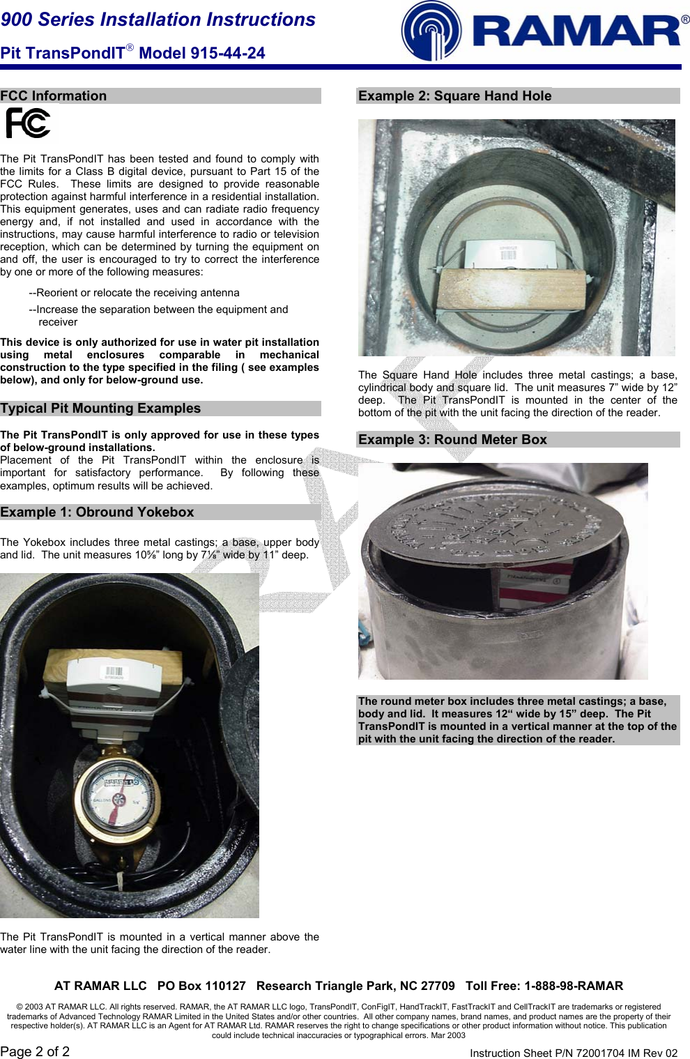 900 Series Installation Instructions  Pit TransPondIT Model 915-44-24    AT RAMAR LLC   PO Box 110127   Research Triangle Park, NC 27709   Toll Free: 1-888-98-RAMAR  © 2003 AT RAMAR LLC. All rights reserved. RAMAR, the AT RAMAR LLC logo, TransPondIT, ConFigIT, HandTrackIT, FastTrackIT and CellTrackIT are trademarks or registered trademarks of Advanced Technology RAMAR Limited in the United States and/or other countries.  All other company names, brand names, and product names are the property of their respective holder(s). AT RAMAR LLC is an Agent for AT RAMAR Ltd. RAMAR reserves the right to change specifications or other product information without notice. This publication could include technical inaccuracies or typographical errors. Mar 2003 Page 2 of 2  Instruction Sheet P/N 72001704 IM Rev 02   FCC Information   The Pit TransPondIT has been tested and found to comply with the limits for a Class B digital device, pursuant to Part 15 of the FCC Rules.  These limits are designed to provide reasonable protection against harmful interference in a residential installation. This equipment generates, uses and can radiate radio frequency energy and, if not installed and used in accordance with the instructions, may cause harmful interference to radio or television reception, which can be determined by turning the equipment on and off, the user is encouraged to try to correct the interference by one or more of the following measures: --Reorient or relocate the receiving antenna --Increase the separation between the equipment and receiver This device is only authorized for use in water pit installation using metal enclosures comparable in mechanical construction to the type specified in the filing ( see examples below), and only for below-ground use.  Typical Pit Mounting Examples  The Pit TransPondIT is only approved for use in these types of below-ground installations. Placement of the Pit TransPondIT within the enclosure is important for satisfactory performance.  By following these examples, optimum results will be achieved.    Example 1: Obround Yokebox  The Yokebox includes three metal castings; a base, upper body and lid.  The unit measures 10⅝” long by 7⅛” wide by 11” deep.    The Pit TransPondIT is mounted in a vertical manner above the water line with the unit facing the direction of the reader.    Example 2: Square Hand Hole    The Square Hand Hole includes three metal castings; a base, cylindrical body and square lid.  The unit measures 7” wide by 12” deep.  The Pit TransPondIT is mounted in the center of the bottom of the pit with the unit facing the direction of the reader.  Example 3: Round Meter Box    The round meter box includes three metal castings; a base, body and lid.  It measures 12“ wide by 15” deep.  The Pit TransPondIT is mounted in a vertical manner at the top of the pit with the unit facing the direction of the reader.  