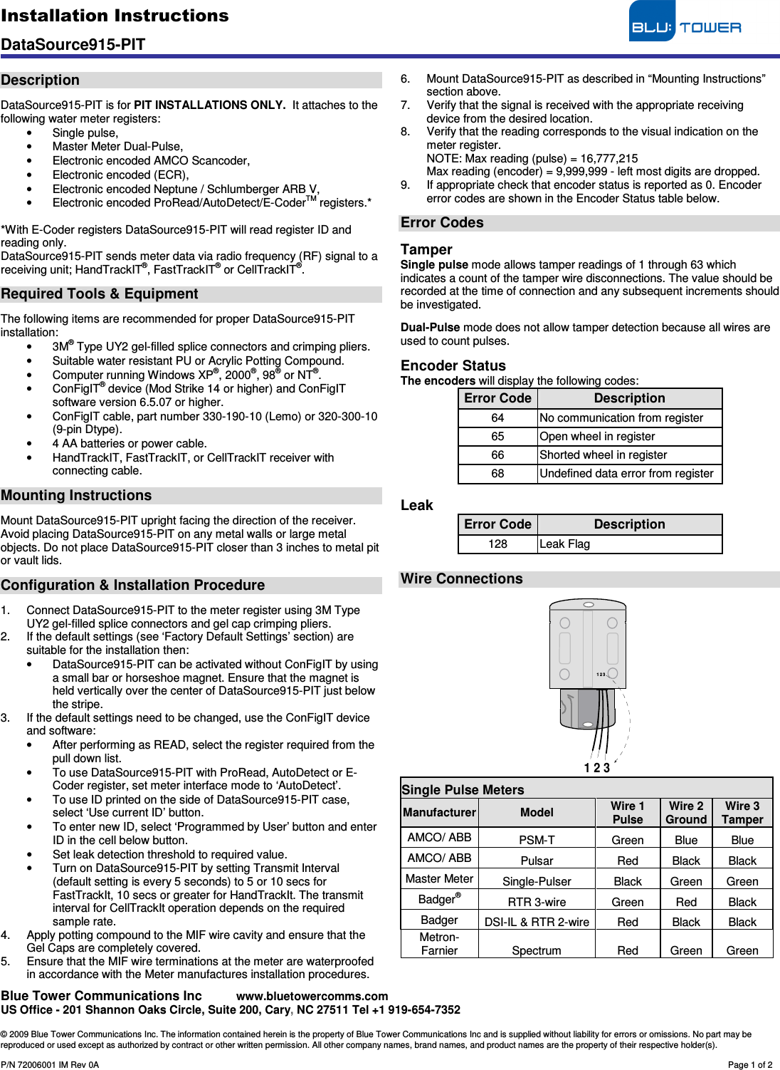 Installation Instructions                                     DataSource915-PIT    Blue Tower Communications Inc     www.bluetowercomms.com US Office - 201 Shannon Oaks Circle, Suite 200, Cary, NC 27511 Tel +1 919-654-7352  © 2009 Blue Tower Communications Inc. The information contained herein is the property of Blue Tower Communications Inc and is supplied without liability for errors or omissions. No part may be reproduced or used except as authorized by contract or other written permission. All other company names, brand names, and product names are the property of their respective holder(s).  P/N 72006001 IM Rev 0A        Page 1 of 2  Description  DataSource915-PIT is for PIT INSTALLATIONS ONLY.  It attaches to the following water meter registers: •  Single pulse, •  Master Meter Dual-Pulse, •  Electronic encoded AMCO Scancoder, •  Electronic encoded (ECR), •  Electronic encoded Neptune / Schlumberger ARB V, •  Electronic encoded ProRead/AutoDetect/E-CoderTM registers.*   *With E-Coder registers DataSource915-PIT will read register ID and reading only. DataSource915-PIT sends meter data via radio frequency (RF) signal to a receiving unit; HandTrackIT®, FastTrackIT® or CellTrackIT®.  Required Tools &amp; Equipment  The following items are recommended for proper DataSource915-PIT installation: •  3M® Type UY2 gel-filled splice connectors and crimping pliers. •  Suitable water resistant PU or Acrylic Potting Compound. •  Computer running Windows XP®, 2000®, 98® or NT®. •  ConFigIT® device (Mod Strike 14 or higher) and ConFigIT software version 6.5.07 or higher. •  ConFigIT cable, part number 330-190-10 (Lemo) or 320-300-10 (9-pin Dtype). •  4 AA batteries or power cable. •  HandTrackIT, FastTrackIT, or CellTrackIT receiver with connecting cable.  Mounting Instructions  Mount DataSource915-PIT upright facing the direction of the receiver. Avoid placing DataSource915-PIT on any metal walls or large metal objects. Do not place DataSource915-PIT closer than 3 inches to metal pit or vault lids.  Configuration &amp; Installation Procedure  1.  Connect DataSource915-PIT to the meter register using 3M Type UY2 gel-filled splice connectors and gel cap crimping pliers. 2.  If the default settings (see ‘Factory Default Settings’ section) are suitable for the installation then: •  DataSource915-PIT can be activated without ConFigIT by using a small bar or horseshoe magnet. Ensure that the magnet is held vertically over the center of DataSource915-PIT just below the stripe.  3.  If the default settings need to be changed, use the ConFigIT device and software: •  After performing as READ, select the register required from the pull down list. •  To use DataSource915-PIT with ProRead, AutoDetect or E-Coder register, set meter interface mode to ‘AutoDetect’. •  To use ID printed on the side of DataSource915-PIT case, select ‘Use current ID’ button. •  To enter new ID, select ‘Programmed by User’ button and enter ID in the cell below button. •  Set leak detection threshold to required value. •  Turn on DataSource915-PIT by setting Transmit Interval (default setting is every 5 seconds) to 5 or 10 secs for FastTrackIt, 10 secs or greater for HandTrackIt. The transmit interval for CellTrackIt operation depends on the required sample rate. 4.  Apply potting compound to the MIF wire cavity and ensure that the Gel Caps are completely covered.  5.  Ensure that the MIF wire terminations at the meter are waterproofed in accordance with the Meter manufactures installation procedures. 6.  Mount DataSource915-PIT as described in “Mounting Instructions” section above. 7.  Verify that the signal is received with the appropriate receiving device from the desired location. 8.  Verify that the reading corresponds to the visual indication on the meter register. NOTE: Max reading (pulse) = 16,777,215 Max reading (encoder) = 9,999,999 - left most digits are dropped. 9.  If appropriate check that encoder status is reported as 0. Encoder error codes are shown in the Encoder Status table below.  Error Codes  Tamper Single pulse mode allows tamper readings of 1 through 63 which indicates a count of the tamper wire disconnections. The value should be recorded at the time of connection and any subsequent increments should be investigated.  Dual-Pulse mode does not allow tamper detection because all wires are used to count pulses.  Encoder Status The encoders will display the following codes: Error Code Description 64  No communication from register 65  Open wheel in register 66  Shorted wheel in register 68  Undefined data error from register  Leak Error Code Description 128  Leak Flag  Wire Connections   1 2 31 2 3 Single Pulse Meters Manufacturer Model  Wire 1 Pulse Wire 2 Ground Wire 3 Tamper AMCO/ ABB  PSM-T  Green  Blue  Blue AMCO/ ABB  Pulsar  Red  Black  Black Master Meter Single-Pulser  Black  Green  Green Badger® RTR 3-wire  Green  Red  Black Badger  DSI-IL &amp; RTR 2-wire Red  Black  Black Metron-Farnier  Spectrum  Red  Green  Green  