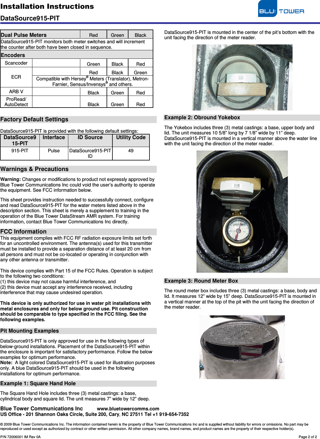 Installation Instructions                                     DataSource915-PIT    Blue Tower Communications Inc     www.bluetowercomms.com US Office - 201 Shannon Oaks Circle, Suite 200, Cary, NC 27511 Tel +1 919-654-7352  © 2009 Blue Tower Communications Inc. The information contained herein is the property of Blue Tower Communications Inc and is supplied without liability for errors or omissions. No part may be reproduced or used except as authorized by contract or other written permission. All other company names, brand names, and product names are the property of their respective holder(s).  P/N 72006001 IM Rev 0A        Page 2 of 2  Dual Pulse Meters Red  Green  Black DataSource915-PIT monitors both meter switches and will increment the counter after both have been closed in sequence. Encoders Scancoder    Green  Black  Red   Red  Black  Green ECR  Compatible with Hersey® Meters (Translator), Metron-Farnier, Sensus/Invensys® and others. ARB V    Black  Green  Red ProRead/   AutoDetect    Black  Green  Red   Factory Default Settings  DataSource915-PIT is provided with the following default settings: DataSource915-PIT Interface ID Source Utility Code 915-PIT  Pulse  DataSource915-PIT ID 49  Warnings &amp; Precautions  Warning: Changes or modifications to product not expressly approved by Blue Tower Communications Inc could void the user’s authority to operate the equipment. See FCC information below.  This sheet provides instruction needed to successfully connect, configure and read DataSource915-PIT for the water meters listed above in the description section. This sheet is merely a supplement to training in the operation of the Blue Tower DataStream AMR system. For training information, contact Blue Tower Communications Inc directly.  FCC Information This equipment complies with FCC RF radiation exposure limits set forth for an uncontrolled environment. The antenna(s) used for this transmitter must be installed to provide a separation distance of at least 20 cm from all persons and must not be co-located or operating in conjunction with any other antenna or transmitter.  This device complies with Part 15 of the FCC Rules. Operation is subject to the following two conditions: (1) this device may not cause harmful interference, and (2) this device must accept any interference received, including interference that may cause undesired operation.  This device is only authorized for use in water pit installations with metal enclosures and only for below ground use. Pit construction should be comparable to type specified in the FCC filing. See the following examples.  Pit Mounting Examples  DataSource915-PIT is only approved for use in the following types of below-ground installations. Placement of the DataSource915-PIT within the enclosure is important for satisfactory performance. Follow the below examples for optimum performance. Note:  A light colored DataSource915-PIT is used for illustration purposes only. A blue DataSource915-PIT should be used in the following installations for optimum performance.  Example 1: Square Hand Hole  The Square Hand Hole includes three (3) metal castings: a base, cylindrical body and square lid. The unit measures 7” wide by 12” deep. DataSource915-PIT is mounted in the center of the pit’s bottom with the unit facing the direction of the meter reader.    Example 2: Obround Yokebox  The Yokebox includes three (3) metal castings: a base, upper body and lid. The unit measures 10 5/8” long by 7 1/8” wide by 11” deep. DataSource915-PIT is mounted in a vertical manner above the water line with the unit facing the direction of the meter reader.    Example 3: Round Meter Box  The round meter box includes three (3) metal castings: a base, body and lid. It measures 12” wide by 15” deep. DataSource915-PIT is mounted in a vertical manner at the top of the pit with the unit facing the direction of the meter reader.    