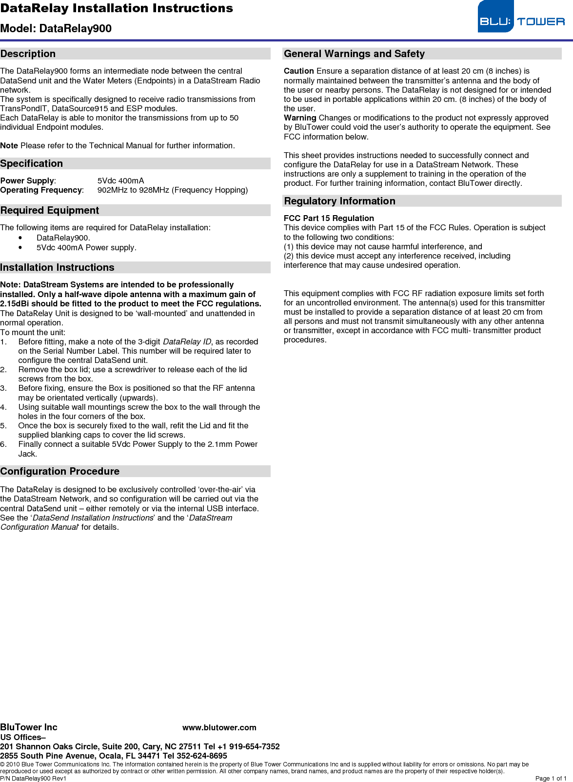DataRelay Installation Instructions  Model: DataRelay900  BluTower Inc www.blutower.com US Offices– 201 Shannon Oaks Circle, Suite 200, Cary, NC 27511 Tel +1 919-654-7352 2855 South Pine Avenue, Ocala, FL 34471 Tel 352-624-8695 © 2010 Blue Tower Communications Inc. The information contained herein is the property of Blue Tower Communications Inc and is supplied without liability for errors or omissions. No part may be reproduced or used except as authorized by contract or other written permission. All other company names, brand names, and product names are the property of their respective holder(s). P/N DataRelay900 Rev1  Page 1 of 1  Description  The DataRelay900 forms an intermediate node between the central DataSend unit and the Water Meters (Endpoints) in a DataStream Radio network. The system is specifically designed to receive radio transmissions from TransPondIT, DataSource915 and ESP modules. Each DataRelay is able to monitor the transmissions from up to 50 individual Endpoint modules.  Note Please refer to the Technical Manual for further information.  Specification  Power Supply:   5Vdc 400mA Operating Frequency:   902MHz to 928MHz (Frequency Hopping)  Required Equipment  The following items are required for DataRelay installation: •  DataRelay900. •  5Vdc 400mA Power supply.  Installation Instructions  Note: DataStream Systems are intended to be professionally installed. Only a half-wave dipole antenna with a maximum gain of 2.15dBi should be fitted to the product to meet the FCC regulations. The DataRelay Unit is designed to be ‘wall-mounted’ and unattended in normal operation. To mount the unit: 1.  Before fitting, make a note of the 3-digit DataRelay ID, as recorded on the Serial Number Label. This number will be required later to configure the central DataSend unit. 2.  Remove the box lid; use a screwdriver to release each of the lid screws from the box. 3.  Before fixing, ensure the Box is positioned so that the RF antenna may be orientated vertically (upwards). 4.  Using suitable wall mountings screw the box to the wall through the holes in the four corners of the box. 5.  Once the box is securely fixed to the wall, refit the Lid and fit the supplied blanking caps to cover the lid screws. 6.  Finally connect a suitable 5Vdc Power Supply to the 2.1mm Power Jack.  Configuration Procedure  The DataRelay is designed to be exclusively controlled ‘over-the-air’ via the DataStream Network, and so configuration will be carried out via the central DataSend unit – either remotely or via the internal USB interface. See the ‘DataSend Installation Instructions’ and the ‘DataStream Configuration Manual‘ for details.                       General Warnings and Safety  Caution Ensure a separation distance of at least 20 cm (8 inches) is normally maintained between the transmitter’s antenna and the body of the user or nearby persons. The DataRelay is not designed for or intended to be used in portable applications within 20 cm. (8 inches) of the body of the user. Warning Changes or modifications to the product not expressly approved by BluTower could void the user’s authority to operate the equipment. See FCC information below.  This sheet provides instructions needed to successfully connect and configure the DataRelay for use in a DataStream Network. These instructions are only a supplement to training in the operation of the product. For further training information, contact BluTower directly.  Regulatory Information  FCC Part 15 Regulation This device complies with Part 15 of the FCC Rules. Operation is subject to the following two conditions: (1) this device may not cause harmful interference, and (2) this device must accept any interference received, including interference that may cause undesired operation.   This equipment complies with FCC RF radiation exposure limits set forth for an uncontrolled environment. The antenna(s) used for this transmitter must be installed to provide a separation distance of at least 20 cm from all persons and must not transmit simultaneously with any other antenna or transmitter, except in accordance with FCC multi- transmitter product procedures. 
