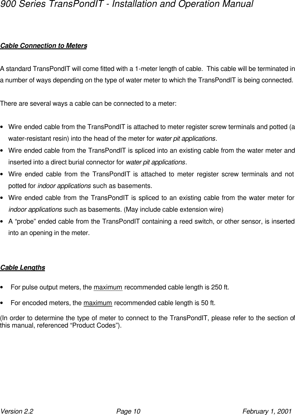 900 Series TransPondIT - Installation and Operation Manual Version 2.2 Page 10 February 1, 2001   Cable Connection to Meters  A standard TransPondIT will come fitted with a 1-meter length of cable.  This cable will be terminated in a number of ways depending on the type of water meter to which the TransPondIT is being connected.  There are several ways a cable can be connected to a meter:  • Wire ended cable from the TransPondIT is attached to meter register screw terminals and potted (a water-resistant resin) into the head of the meter for water pit applications. • Wire ended cable from the TransPondIT is spliced into an existing cable from the water meter and inserted into a direct burial connector for water pit applications. • Wire ended cable from the TransPondIT is attached to meter register screw terminals and not potted for indoor applications such as basements. • Wire ended cable from the TransPondIT is spliced to an existing cable from the water meter for indoor applications such as basements. (May include cable extension wire) • A “probe” ended cable from the TransPondIT containing a reed switch, or other sensor, is inserted into an opening in the meter.   Cable Lengths  • For pulse output meters, the maximum recommended cable length is 250 ft.  • For encoded meters, the maximum recommended cable length is 50 ft.  (In order to determine the type of meter to connect to the TransPondIT, please refer to the section of this manual, referenced “Product Codes”). 
