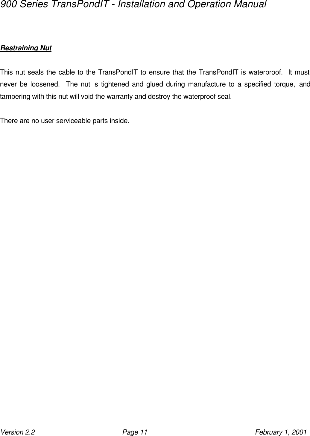 900 Series TransPondIT - Installation and Operation Manual Version 2.2 Page 11 February 1, 2001   Restraining Nut   This nut seals the cable to the TransPondIT to ensure that the TransPondIT is waterproof.  It must never be loosened.  The nut is tightened and glued during manufacture to a specified torque, and tampering with this nut will void the warranty and destroy the waterproof seal.  There are no user serviceable parts inside.    