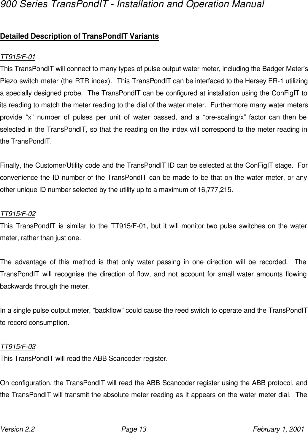 900 Series TransPondIT - Installation and Operation Manual Version 2.2 Page 13 February 1, 2001  Detailed Description of TransPondIT Variants  TT915/F-01 This TransPondIT will connect to many types of pulse output water meter, including the Badger Meter’s Piezo switch meter (the RTR index).  This TransPondIT can be interfaced to the Hersey ER-1 utilizing a specially designed probe.  The TransPondIT can be configured at installation using the ConFigIT to its reading to match the meter reading to the dial of the water meter.  Furthermore many water meters provide “x” number of pulses per unit of water passed, and a “pre-scaling/x” factor can then be selected in the TransPondIT, so that the reading on the index will correspond to the meter reading in the TransPondIT.  Finally, the Customer/Utility code and the TransPondIT ID can be selected at the ConFigIT stage.  For convenience the ID number of the TransPondIT can be made to be that on the water meter, or any other unique ID number selected by the utility up to a maximum of 16,777,215.  TT915/F-02 This TransPondIT is similar to the TT915/F-01, but it will monitor two pulse switches on the water meter, rather than just one.  The advantage of this method is that only water passing in one direction will be recorded.  The TransPondIT will recognise the direction of flow, and not account for small water amounts flowing backwards through the meter.   In a single pulse output meter, “backflow” could cause the reed switch to operate and the TransPondIT to record consumption.  TT915/F-03 This TransPondIT will read the ABB Scancoder register.  On configuration, the TransPondIT will read the ABB Scancoder register using the ABB protocol, and the TransPondIT will transmit the absolute meter reading as it appears on the water meter dial.  The 