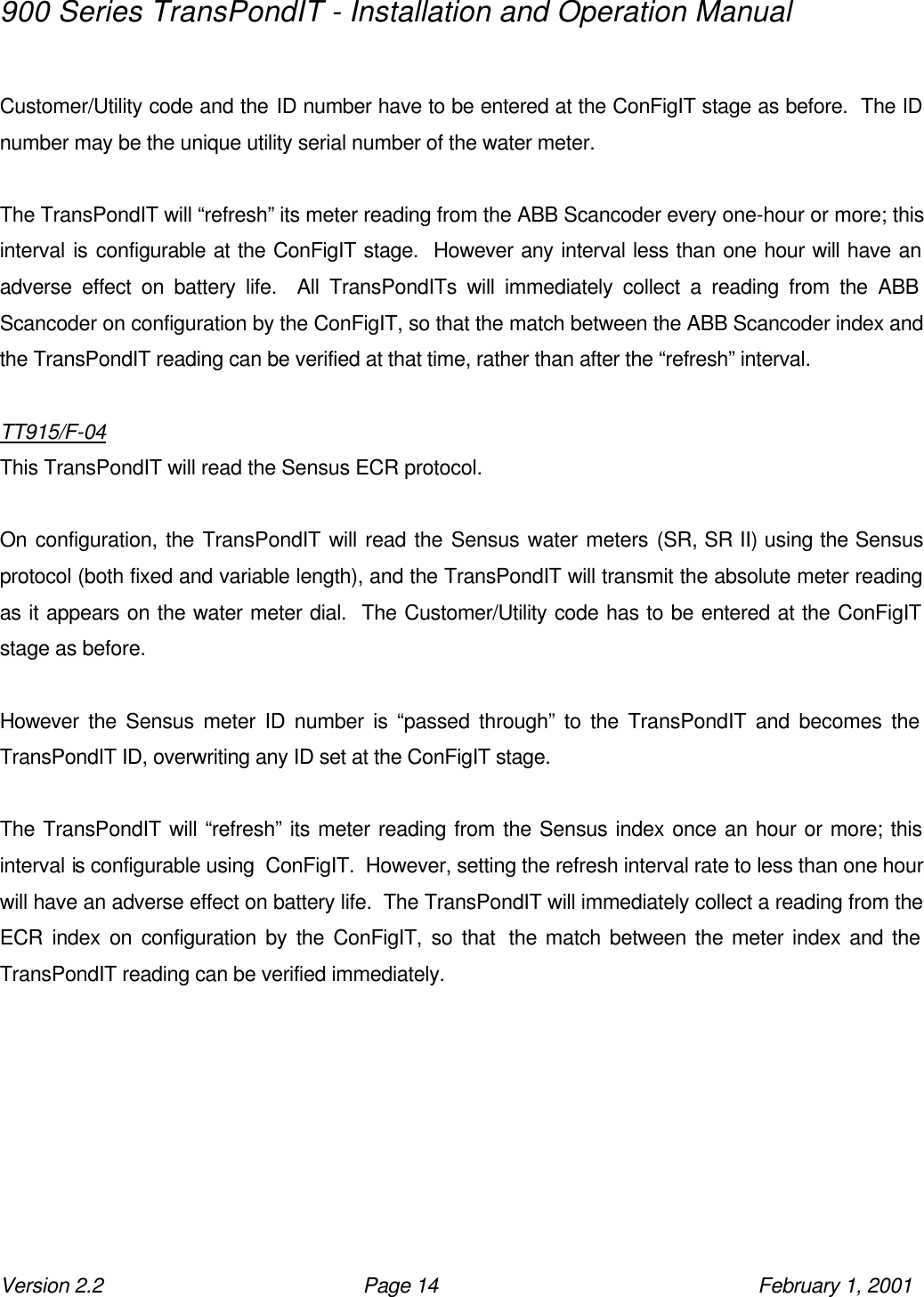900 Series TransPondIT - Installation and Operation Manual Version 2.2 Page 14 February 1, 2001  Customer/Utility code and the ID number have to be entered at the ConFigIT stage as before.  The ID number may be the unique utility serial number of the water meter.  The TransPondIT will “refresh” its meter reading from the ABB Scancoder every one-hour or more; this interval is configurable at the ConFigIT stage.  However any interval less than one hour will have an adverse effect on battery life.  All TransPondITs will immediately collect a reading from the ABB Scancoder on configuration by the ConFigIT, so that the match between the ABB Scancoder index and the TransPondIT reading can be verified at that time, rather than after the “refresh” interval.  TT915/F-04 This TransPondIT will read the Sensus ECR protocol.  On configuration, the TransPondIT will read the Sensus water meters (SR, SR II) using the Sensus protocol (both fixed and variable length), and the TransPondIT will transmit the absolute meter reading as it appears on the water meter dial.  The Customer/Utility code has to be entered at the ConFigIT stage as before.    However the Sensus meter ID number is “passed through” to the TransPondIT and becomes the TransPondIT ID, overwriting any ID set at the ConFigIT stage.  The TransPondIT will “refresh” its meter reading from the Sensus index once an hour or more; this interval is configurable using  ConFigIT.  However, setting the refresh interval rate to less than one hour will have an adverse effect on battery life.  The TransPondIT will immediately collect a reading from the ECR index on configuration by the ConFigIT, so that  the match between the meter index and the TransPondIT reading can be verified immediately.   