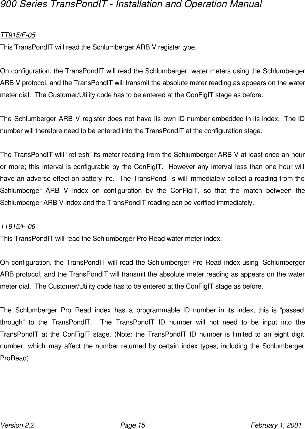 900 Series TransPondIT - Installation and Operation Manual Version 2.2 Page 15 February 1, 2001  TT915/F-05 This TransPondIT will read the Schlumberger ARB V register type.  On configuration, the TransPondIT will read the Schlumberger  water meters using the Schlumberger ARB V protocol, and the TransPondIT will transmit the absolute meter reading as appears on the water meter dial.  The Customer/Utility code has to be entered at the ConFigIT stage as before.    The Schlumberger ARB V register does not have its own ID number embedded in its index.  The ID number will therefore need to be entered into the TransPondIT at the configuration stage.  The TransPondIT will “refresh” its meter reading from the Schlumberger ARB V at least once an hour or more; this interval is configurable by the ConFigIT.  However any interval less than one hour will have an adverse effect on battery life.  The TransPondITs will immediately collect a reading from the Schlumberger ARB V index on configuration by the ConFigIT, so that the match between the Schlumberger ARB V index and the TransPondIT reading can be verified immediately.  TT915/F-06 This TransPondIT will read the Schlumberger Pro Read water meter index.  On configuration, the TransPondIT will read the Schlumberger Pro Read index using  Schlumberger ARB protocol, and the TransPondIT will transmit the absolute meter reading as appears on the water meter dial.  The Customer/Utility code has to be entered at the ConFigIT stage as before.    The Schlumberger Pro Read index has a programmable ID number in its index, this is “passed through” to the TransPondIT.  The TransPondIT ID number will not need to be input into the TransPondIT at the ConFigIT stage. (Note: the TransPondIT ID number is limited to an eight digit number, which may affect the number returned by certain index types, including the Schlumberger ProRead) 