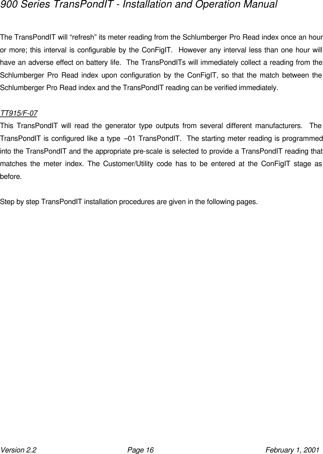 900 Series TransPondIT - Installation and Operation Manual Version 2.2 Page 16 February 1, 2001  The TransPondIT will “refresh” its meter reading from the Schlumberger Pro Read index once an hour or more; this interval is configurable by the ConFigIT.  However any interval less than one hour will have an adverse effect on battery life.  The TransPondITs will immediately collect a reading from the Schlumberger Pro Read index upon configuration by the ConFigIT, so that the match between the Schlumberger Pro Read index and the TransPondIT reading can be verified immediately.  TT915/F-07 This TransPondIT will read the generator type outputs from several different manufacturers.  The TransPondIT is configured like a type –01 TransPondIT.  The starting meter reading is programmed into the TransPondIT and the appropriate pre-scale is selected to provide a TransPondIT reading that matches the meter index. The Customer/Utility code has to be entered at the ConFigIT stage as before.    Step by step TransPondIT installation procedures are given in the following pages.     