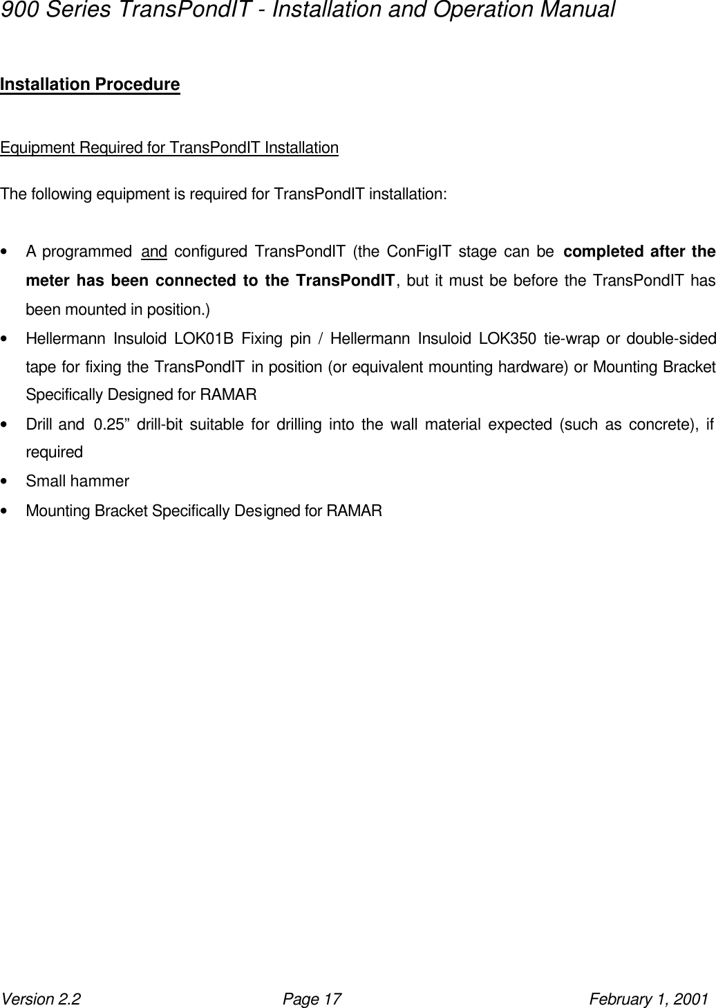 900 Series TransPondIT - Installation and Operation Manual Version 2.2 Page 17 February 1, 2001  Installation Procedure  Equipment Required for TransPondIT Installation  The following equipment is required for TransPondIT installation:  • A programmed  and configured TransPondIT (the ConFigIT stage can be completed after the meter has been connected to the TransPondIT, but it must be before the TransPondIT has been mounted in position.) • Hellermann Insuloid LOK01B Fixing pin / Hellermann Insuloid LOK350 tie-wrap or double-sided tape for fixing the TransPondIT in position (or equivalent mounting hardware) or Mounting Bracket Specifically Designed for RAMAR • Drill and  0.25” drill-bit suitable for drilling into the wall material expected (such as concrete), if required • Small hammer • Mounting Bracket Specifically Designed for RAMAR 