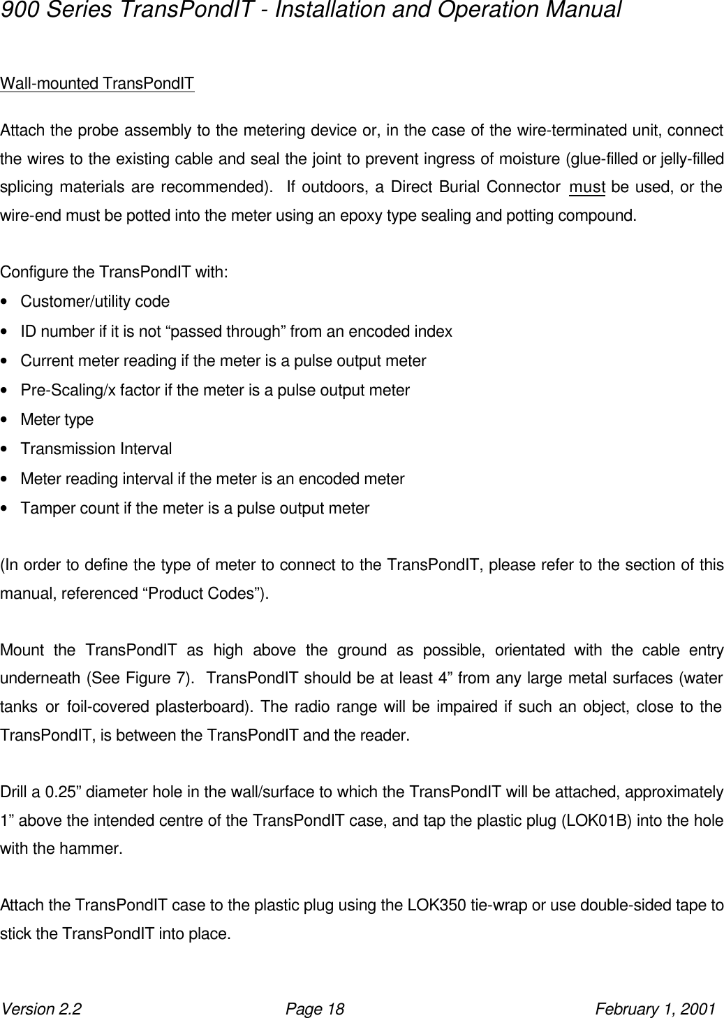 900 Series TransPondIT - Installation and Operation Manual Version 2.2 Page 18 February 1, 2001  Wall-mounted TransPondIT  Attach the probe assembly to the metering device or, in the case of the wire-terminated unit, connect the wires to the existing cable and seal the joint to prevent ingress of moisture (glue-filled or jelly-filled splicing materials are recommended).  If outdoors, a Direct Burial Connector must be used, or the wire-end must be potted into the meter using an epoxy type sealing and potting compound.  Configure the TransPondIT with: • Customer/utility code • ID number if it is not “passed through” from an encoded index • Current meter reading if the meter is a pulse output meter • Pre-Scaling/x factor if the meter is a pulse output meter • Meter type • Transmission Interval • Meter reading interval if the meter is an encoded meter • Tamper count if the meter is a pulse output meter  (In order to define the type of meter to connect to the TransPondIT, please refer to the section of this manual, referenced “Product Codes”).  Mount the TransPondIT as high above the ground as possible, orientated with the cable entry underneath (See Figure 7).  TransPondIT should be at least 4” from any large metal surfaces (water tanks or foil-covered plasterboard). The radio range will be impaired if such an object, close to the TransPondIT, is between the TransPondIT and the reader.  Drill a 0.25” diameter hole in the wall/surface to which the TransPondIT will be attached, approximately 1” above the intended centre of the TransPondIT case, and tap the plastic plug (LOK01B) into the hole with the hammer.  Attach the TransPondIT case to the plastic plug using the LOK350 tie-wrap or use double-sided tape to stick the TransPondIT into place.  