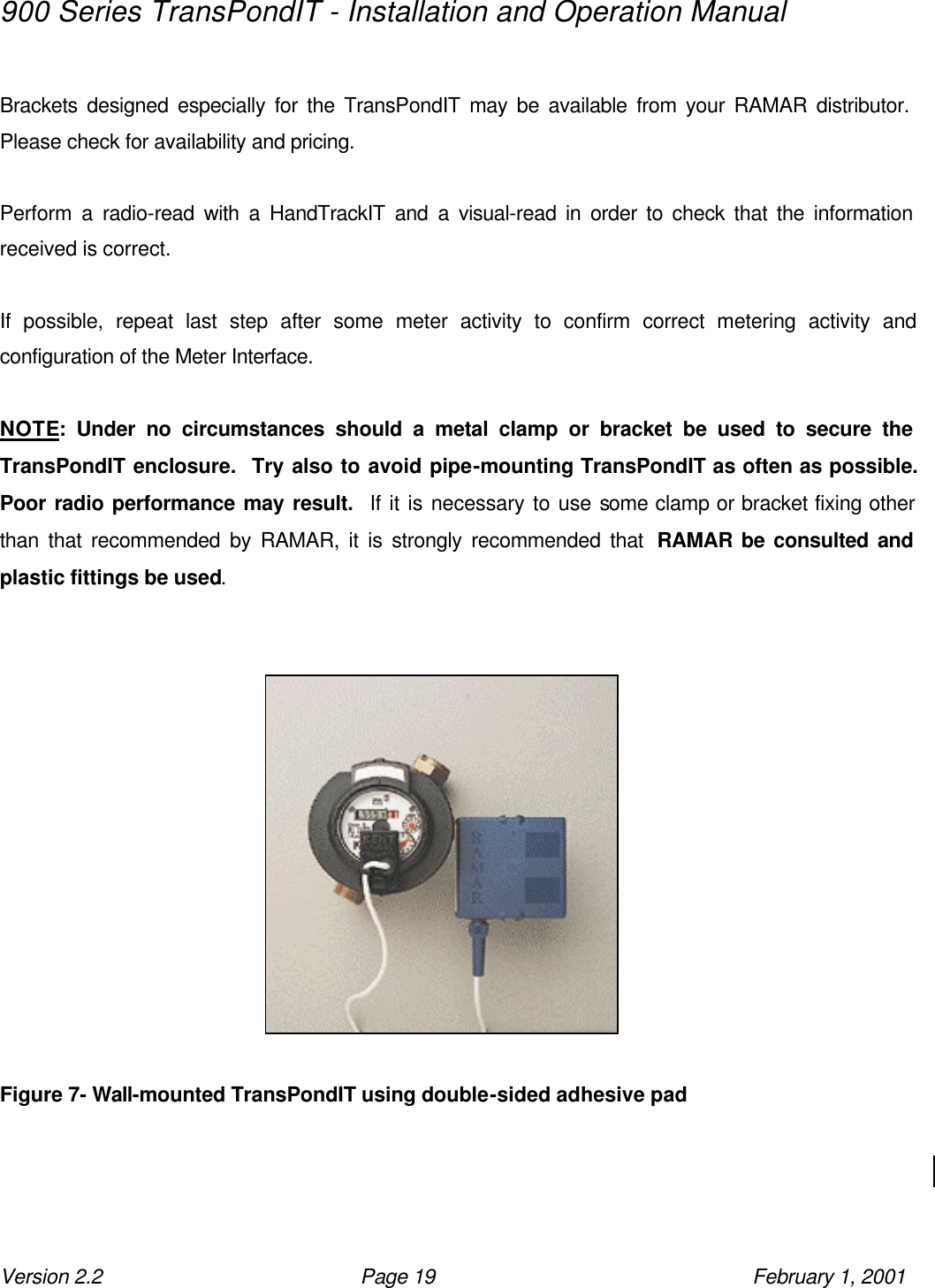 900 Series TransPondIT - Installation and Operation Manual Version 2.2 Page 19 February 1, 2001  Brackets designed especially for the TransPondIT may be available from your RAMAR distributor.  Please check for availability and pricing.  Perform a radio-read with a HandTrackIT and a visual-read in order to check that the information received is correct.  If possible, repeat last step after some meter activity to confirm correct metering activity and configuration of the Meter Interface.  NOTE: Under no circumstances should a metal clamp or bracket be used to secure the TransPondIT enclosure.  Try also to avoid pipe-mounting TransPondIT as often as possible.  Poor radio performance may result.  If it is necessary to use some clamp or bracket fixing other than that recommended by RAMAR, it is strongly recommended that  RAMAR be consulted and plastic fittings be used.     Figure 7- Wall-mounted TransPondIT using double-sided adhesive pad  