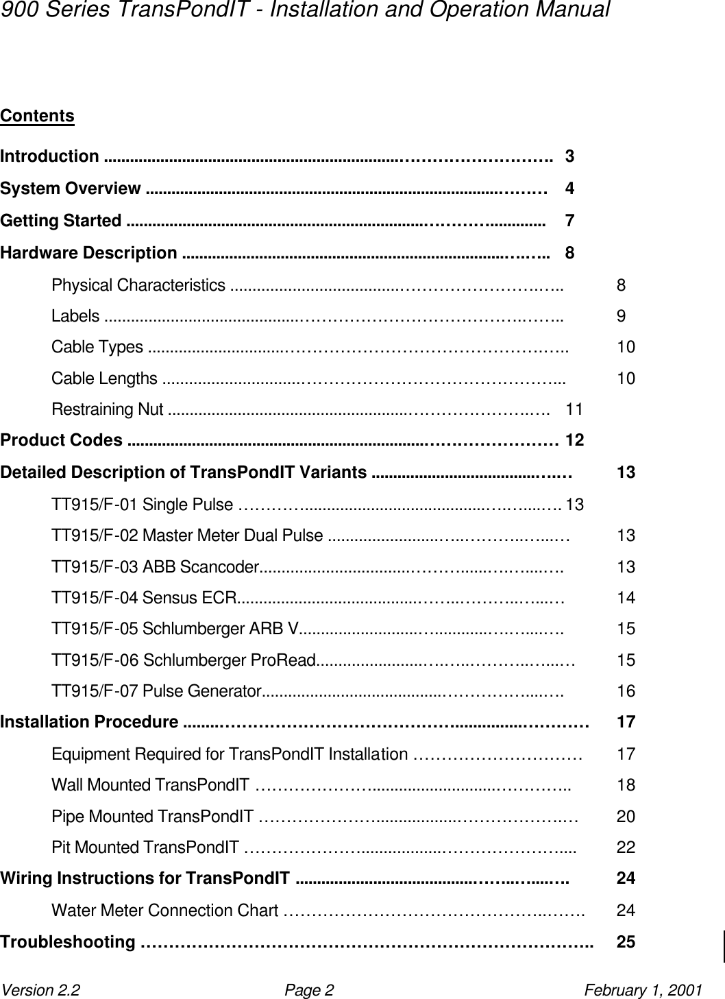 900 Series TransPondIT - Installation and Operation Manual Version 2.2 Page 2 February 1, 2001   Contents Introduction ....................................................................………………………. 3 System Overview ..................................................................................……… 4 Getting Started .....................................................................…………............. 7 Hardware Description ...........................................................................….….. 8 Physical Characteristics ......................................…………………….….. 8 Labels ............................................………………………………….…….. 9 Cable Types ...............................……………………………………….….. 10 Cable Lengths ...............................………………………………………... 10 Restraining Nut .......................................................………………….…. 11 Product Codes .....................................................................…………………… 12 Detailed Description of TransPondIT Variants ......................................….… 13 TT915/F-01 Single Pulse ………….........................................….…....…. 13 TT915/F-02 Master Meter Dual Pulse .........................…..………..…...… 13 TT915/F-03 ABB Scancoder..................................………......….…....…. 13 TT915/F-04 Sensus ECR.........................................……..………..…...… 14 TT915/F-05 Schlumberger ARB V...........................…............….…....…. 15 TT915/F-06 Schlumberger ProRead........................….…..………..…...… 15 TT915/F-07 Pulse Generator.........................................……………....…. 16 Installation Procedure ........……………………………………...............………… 17 Equipment Required for TransPondIT Installation ………………………… 17 Wall Mounted TransPondIT …………………............................………….. 18 Pipe Mounted TransPondIT …………………..................……………….… 20 Pit Mounted TransPondIT …………………..................………………….... 22 Wiring Instructions for TransPondIT .........................................……..…....…. 24 Water Meter Connection Chart ………………………………………..……. 24 Troubleshooting …………………………………………………………………….. 25 