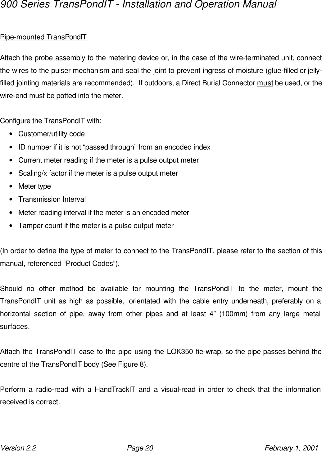 900 Series TransPondIT - Installation and Operation Manual Version 2.2 Page 20 February 1, 2001  Pipe-mounted TransPondIT  Attach the probe assembly to the metering device or, in the case of the wire-terminated unit, connect the wires to the pulser mechanism and seal the joint to prevent ingress of moisture (glue-filled or jelly-filled jointing materials are recommended).  If outdoors, a Direct Burial Connector must be used, or the wire-end must be potted into the meter.  Configure the TransPondIT with: • Customer/utility code • ID number if it is not “passed through” from an encoded index • Current meter reading if the meter is a pulse output meter • Scaling/x factor if the meter is a pulse output meter • Meter type • Transmission Interval • Meter reading interval if the meter is an encoded meter • Tamper count if the meter is a pulse output meter  (In order to define the type of meter to connect to the TransPondIT, please refer to the section of this manual, referenced “Product Codes”).  Should no other method be available for mounting the TransPondIT to the meter, mount the TransPondIT unit as high as possible,  orientated with the cable entry underneath, preferably on a horizontal section of pipe, away from other pipes and at least 4” (100mm) from any large metal surfaces.  Attach the TransPondIT case to the pipe using the LOK350 tie-wrap, so the pipe passes behind the centre of the TransPondIT body (See Figure 8).  Perform a radio-read with a HandTrackIT and a visual-read in order to check that the information received is correct.  