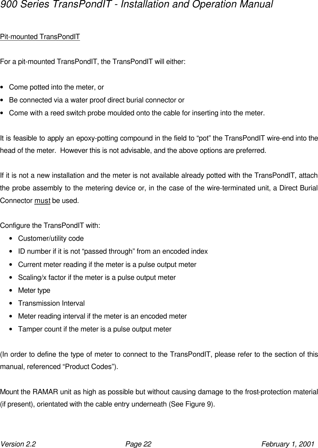 900 Series TransPondIT - Installation and Operation Manual Version 2.2 Page 22 February 1, 2001  Pit-mounted TransPondIT   For a pit-mounted TransPondIT, the TransPondIT will either:  • Come potted into the meter, or • Be connected via a water proof direct burial connector or • Come with a reed switch probe moulded onto the cable for inserting into the meter.  It is feasible to apply an epoxy-potting compound in the field to “pot” the TransPondIT wire-end into the head of the meter.  However this is not advisable, and the above options are preferred.   If it is not a new installation and the meter is not available already potted with the TransPondIT, attach the probe assembly to the metering device or, in the case of the wire-terminated unit, a Direct Burial Connector must be used.  Configure the TransPondIT with: • Customer/utility code • ID number if it is not “passed through” from an encoded index • Current meter reading if the meter is a pulse output meter • Scaling/x factor if the meter is a pulse output meter • Meter type • Transmission Interval • Meter reading interval if the meter is an encoded meter • Tamper count if the meter is a pulse output meter  (In order to define the type of meter to connect to the TransPondIT, please refer to the section of this manual, referenced “Product Codes”).  Mount the RAMAR unit as high as possible but without causing damage to the frost-protection material (if present), orientated with the cable entry underneath (See Figure 9).  