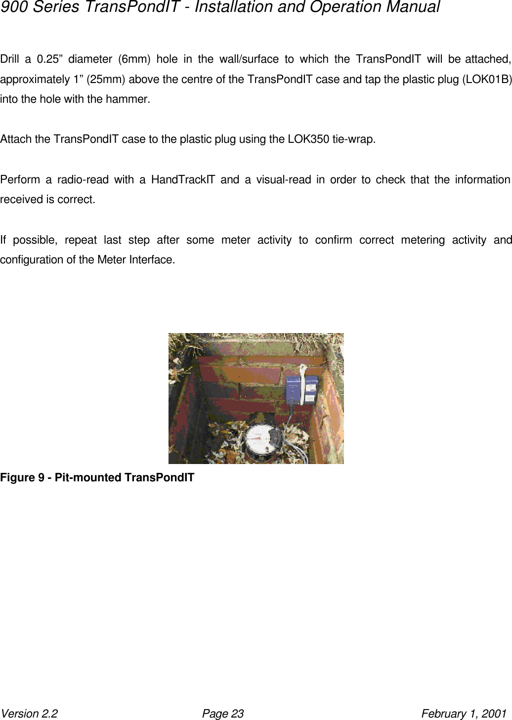 900 Series TransPondIT - Installation and Operation Manual Version 2.2 Page 23 February 1, 2001  Drill a 0.25” diameter (6mm) hole in the wall/surface to which the TransPondIT will be attached, approximately 1” (25mm) above the centre of the TransPondIT case and tap the plastic plug (LOK01B) into the hole with the hammer.  Attach the TransPondIT case to the plastic plug using the LOK350 tie-wrap.  Perform a radio-read with a HandTrackIT and a visual-read in order to check that the information received is correct.  If possible, repeat last step after some meter activity to confirm correct metering activity and configuration of the Meter Interface.     Figure 9 - Pit-mounted TransPondIT  