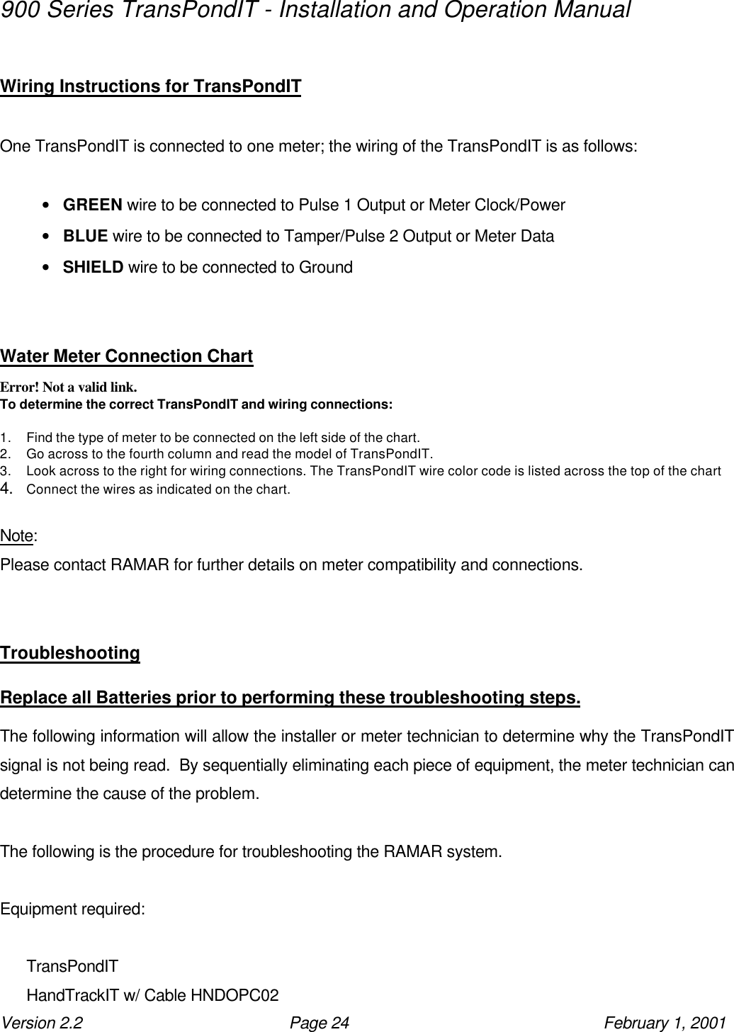 900 Series TransPondIT - Installation and Operation Manual Version 2.2 Page 24 February 1, 2001  Wiring Instructions for TransPondIT   One TransPondIT is connected to one meter; the wiring of the TransPondIT is as follows:  • GREEN wire to be connected to Pulse 1 Output or Meter Clock/Power • BLUE wire to be connected to Tamper/Pulse 2 Output or Meter Data • SHIELD wire to be connected to Ground   Water Meter Connection Chart Error! Not a valid link. To determine the correct TransPondIT and wiring connections:  1. Find the type of meter to be connected on the left side of the chart. 2. Go across to the fourth column and read the model of TransPondIT. 3. Look across to the right for wiring connections. The TransPondIT wire color code is listed across the top of the chart 4. Connect the wires as indicated on the chart.  Note: Please contact RAMAR for further details on meter compatibility and connections.   Troubleshooting  Replace all Batteries prior to performing these troubleshooting steps.  The following information will allow the installer or meter technician to determine why the TransPondIT signal is not being read.  By sequentially eliminating each piece of equipment, the meter technician can determine the cause of the problem.  The following is the procedure for troubleshooting the RAMAR system.  Equipment required:  TransPondIT HandTrackIT w/ Cable HNDOPC02 