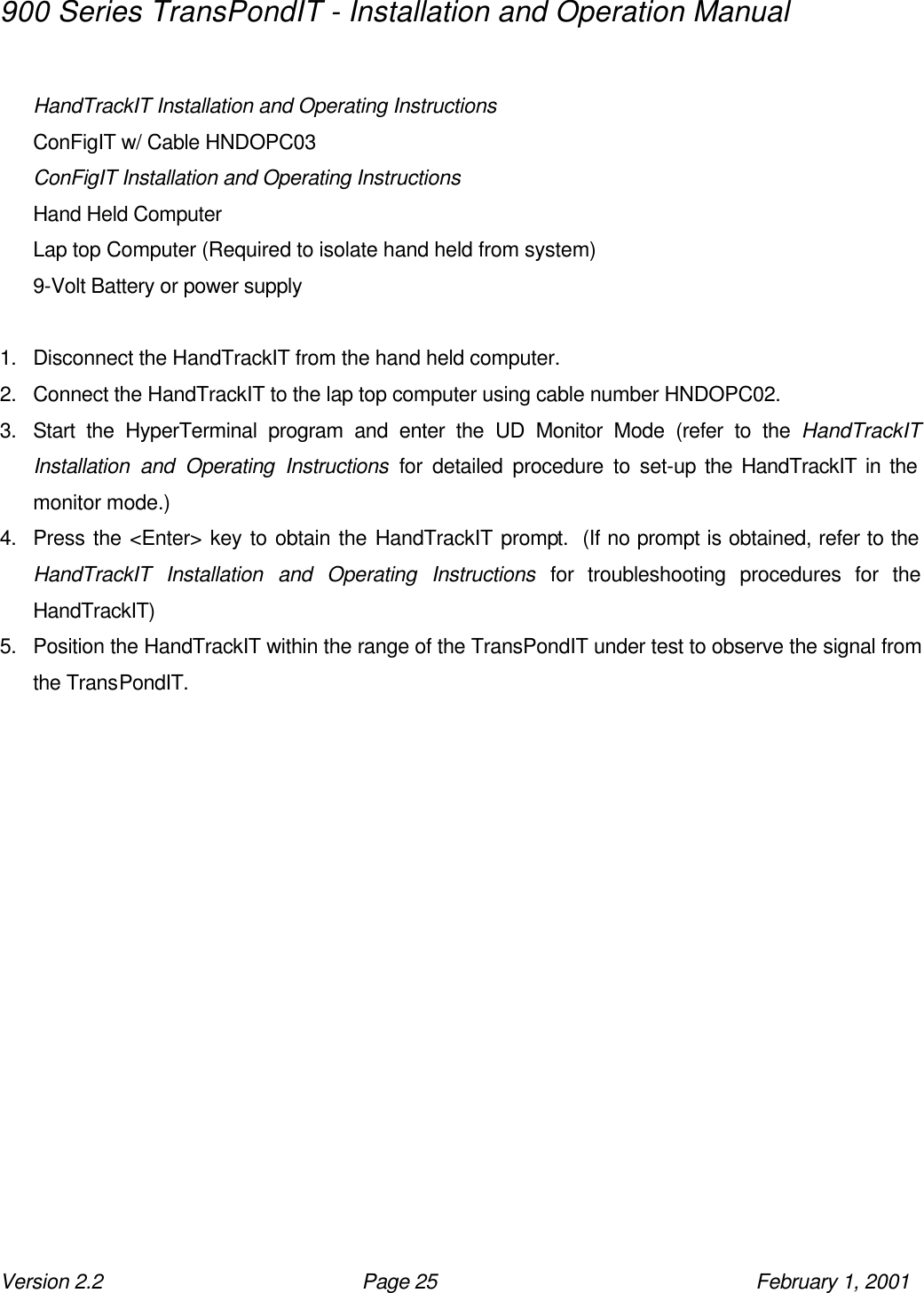 900 Series TransPondIT - Installation and Operation Manual Version 2.2 Page 25 February 1, 2001  HandTrackIT Installation and Operating Instructions ConFigIT w/ Cable HNDOPC03 ConFigIT Installation and Operating Instructions Hand Held Computer  Lap top Computer (Required to isolate hand held from system) 9-Volt Battery or power supply  1. Disconnect the HandTrackIT from the hand held computer. 2. Connect the HandTrackIT to the lap top computer using cable number HNDOPC02. 3. Start the HyperTerminal program and enter the UD Monitor Mode (refer to the HandTrackIT Installation and Operating Instructions for detailed procedure to set-up the HandTrackIT in the monitor mode.) 4. Press the &lt;Enter&gt; key to obtain the HandTrackIT prompt.  (If no prompt is obtained, refer to the HandTrackIT Installation and Operating Instructions for troubleshooting procedures for the HandTrackIT) 5. Position the HandTrackIT within the range of the TransPondIT under test to observe the signal from the TransPondIT. 