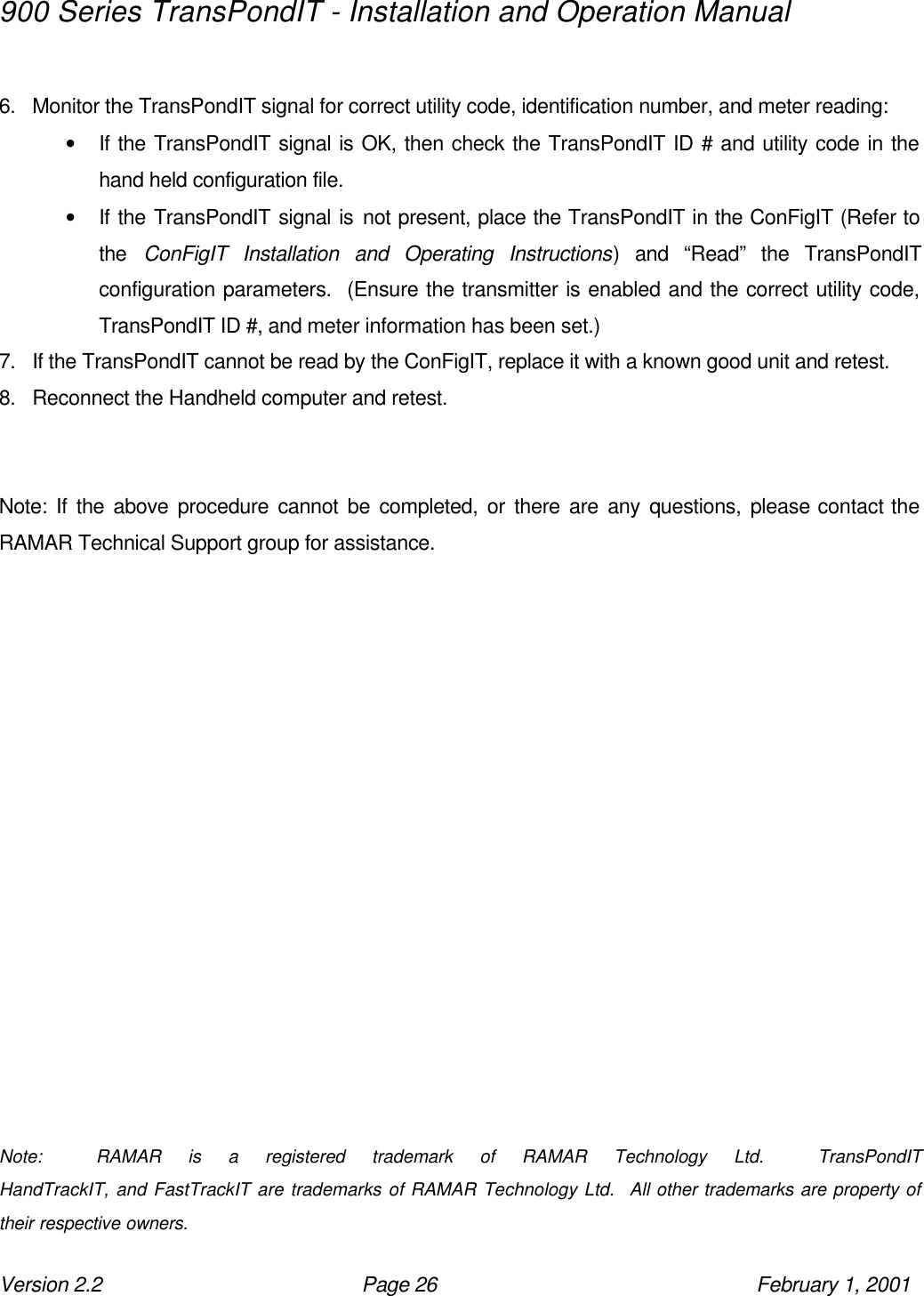 900 Series TransPondIT - Installation and Operation Manual Version 2.2 Page 26 February 1, 2001  6. Monitor the TransPondIT signal for correct utility code, identification number, and meter reading: • If the TransPondIT signal is OK, then check the TransPondIT ID # and utility code in the hand held configuration file. • If the TransPondIT signal is not present, place the TransPondIT in the ConFigIT (Refer to the  ConFigIT Installation and Operating Instructions) and “Read” the TransPondIT configuration parameters.  (Ensure the transmitter is enabled and the correct utility code, TransPondIT ID #, and meter information has been set.) 7. If the TransPondIT cannot be read by the ConFigIT, replace it with a known good unit and retest. 8. Reconnect the Handheld computer and retest.   Note: If the above procedure cannot be completed, or there are any questions, please contact the RAMAR Technical Support group for assistance.                 Note:  RAMAR is a registered trademark of RAMAR Technology Ltd.  TransPondIT                                HandTrackIT, and FastTrackIT are trademarks of RAMAR Technology Ltd.  All other trademarks are property of their respective owners. 