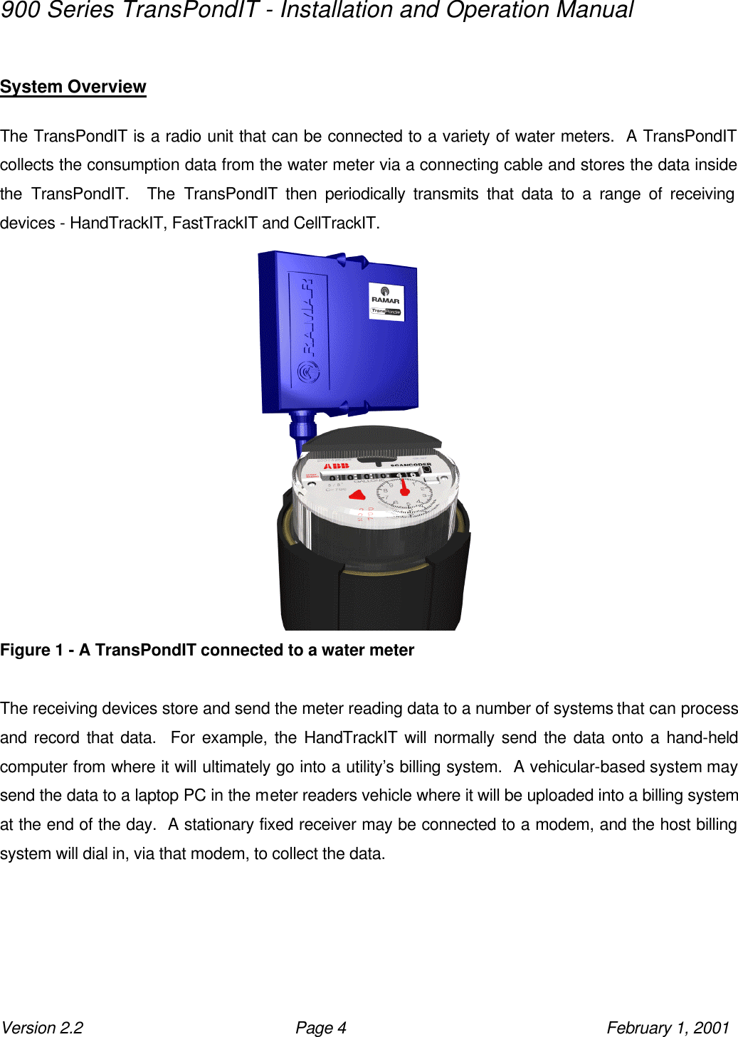 900 Series TransPondIT - Installation and Operation Manual Version 2.2 Page 4 February 1, 2001  System Overview  The TransPondIT is a radio unit that can be connected to a variety of water meters.  A TransPondIT collects the consumption data from the water meter via a connecting cable and stores the data inside the TransPondIT.  The TransPondIT then periodically transmits that data to a range of receiving devices - HandTrackIT, FastTrackIT and CellTrackIT.   Figure 1 - A TransPondIT connected to a water meter  The receiving devices store and send the meter reading data to a number of systems that can process and record that data.  For example, the HandTrackIT will normally send the data onto a hand-held computer from where it will ultimately go into a utility’s billing system.  A vehicular-based system may send the data to a laptop PC in the meter readers vehicle where it will be uploaded into a billing system at the end of the day.  A stationary fixed receiver may be connected to a modem, and the host billing system will dial in, via that modem, to collect the data. 