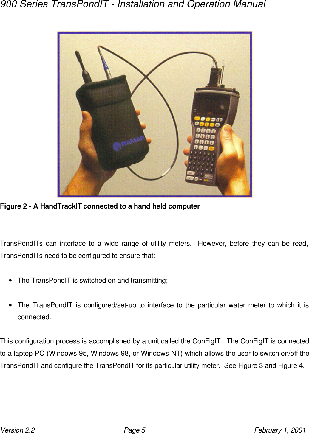 900 Series TransPondIT - Installation and Operation Manual Version 2.2 Page 5 February 1, 2001   Figure 2 - A HandTrackIT connected to a hand held computer   TransPondITs can interface to a wide range of utility meters.  However, before they can be read, TransPondITs need to be configured to ensure that:  • The TransPondIT is switched on and transmitting;  • The TransPondIT is configured/set-up to interface to the particular water meter to which it is connected.  This configuration process is accomplished by a unit called the ConFigIT.  The ConFigIT is connected to a laptop PC (Windows 95, Windows 98, or Windows NT) which allows the user to switch on/off the TransPondIT and configure the TransPondIT for its particular utility meter.  See Figure 3 and Figure 4. 