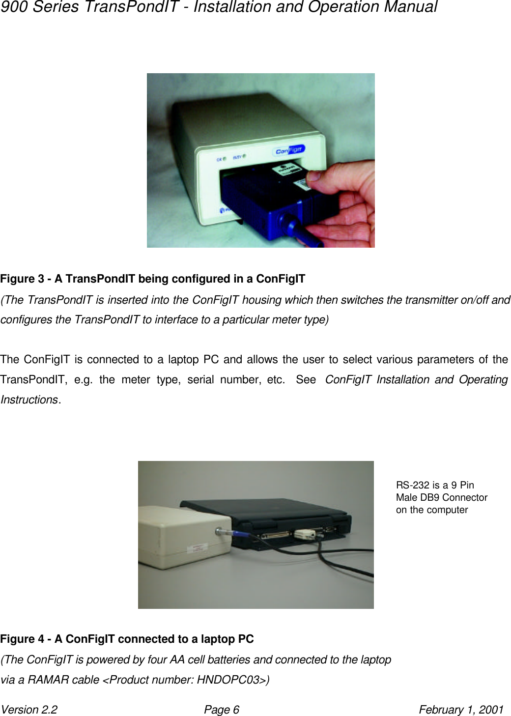 900 Series TransPondIT - Installation and Operation Manual Version 2.2 Page 6 February 1, 2001             Figure 3 - A TransPondIT being configured in a ConFigIT (The TransPondIT is inserted into the ConFigIT housing which then switches the transmitter on/off and configures the TransPondIT to interface to a particular meter type)  The ConFigIT is connected to a laptop PC and allows the user to select various parameters of the TransPondIT, e.g. the meter type, serial number, etc.  See  ConFigIT Installation and Operating Instructions.            Figure 4 - A ConFigIT connected to a laptop PC (The ConFigIT is powered by four AA cell batteries and connected to the laptop via a RAMAR cable &lt;Product number: HNDOPC03&gt;)  RS-232 is a 9 Pin Male DB9 Connector on the computer 