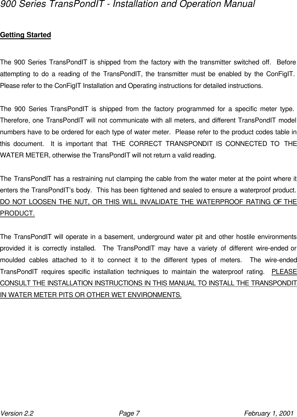 900 Series TransPondIT - Installation and Operation Manual Version 2.2 Page 7 February 1, 2001  Getting Started    The 900 Series TransPondIT is shipped from the factory with the transmitter switched off.  Before attempting to do a reading of the TransPondIT, the transmitter must be enabled by the ConFigIT.  Please refer to the ConFigIT Installation and Operating instructions for detailed instructions.  The 900 Series TransPondIT is shipped from the factory programmed for a specific meter type.  Therefore, one TransPondIT will not communicate with all meters, and different TransPondIT model numbers have to be ordered for each type of water meter.  Please refer to the product codes table in this document.  It is important that  THE CORRECT TRANSPONDIT IS CONNECTED TO  THE WATER METER, otherwise the TransPondIT will not return a valid reading.  The TransPondIT has a restraining nut clamping the cable from the water meter at the point where it enters the TransPondIT’s body.  This has been tightened and sealed to ensure a waterproof product.  DO NOT LOOSEN THE NUT, OR THIS WILL INVALIDATE THE WATERPROOF RATING OF THE PRODUCT.  The TransPondIT will operate in a basement, underground water pit and other hostile environments provided it is correctly installed.  The TransPondIT may have a variety of different wire-ended or moulded cables attached to it to connect it to the different types of meters.  The wire-ended TransPondIT requires specific installation techniques to maintain the waterproof rating.  PLEASE CONSULT THE INSTALLATION INSTRUCTIONS IN THIS MANUAL TO INSTALL THE TRANSPONDIT IN WATER METER PITS OR OTHER WET ENVIRONMENTS.  