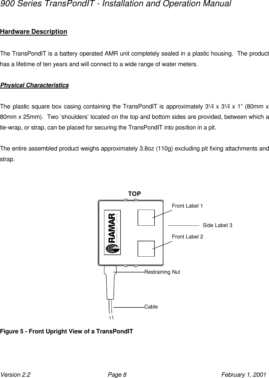 900 Series TransPondIT - Installation and Operation Manual Version 2.2 Page 8 February 1, 2001  Hardware Description  The TransPondIT is a battery operated AMR unit completely sealed in a plastic housing.  The product has a lifetime of ten years and will connect to a wide range of water meters.  Physical Characteristics  The plastic square box casing containing the TransPondIT is approximately 3¼” x 3¼” x 1” (80mm x 80mm x 25mm).  Two ‘shoulders’ located on the top and bottom sides are provided, between which a tie-wrap, or strap, can be placed for securing the TransPondIT into position in a pit.  The entire assembled product weighs approximately 3.8oz (110g) excluding pit fixing attachments and strap.                                TOP         Figure 5 - Front Upright View of a TransPondIT Front Label 1 Front Label 2 Restraining Nut Cable Side Label 3 