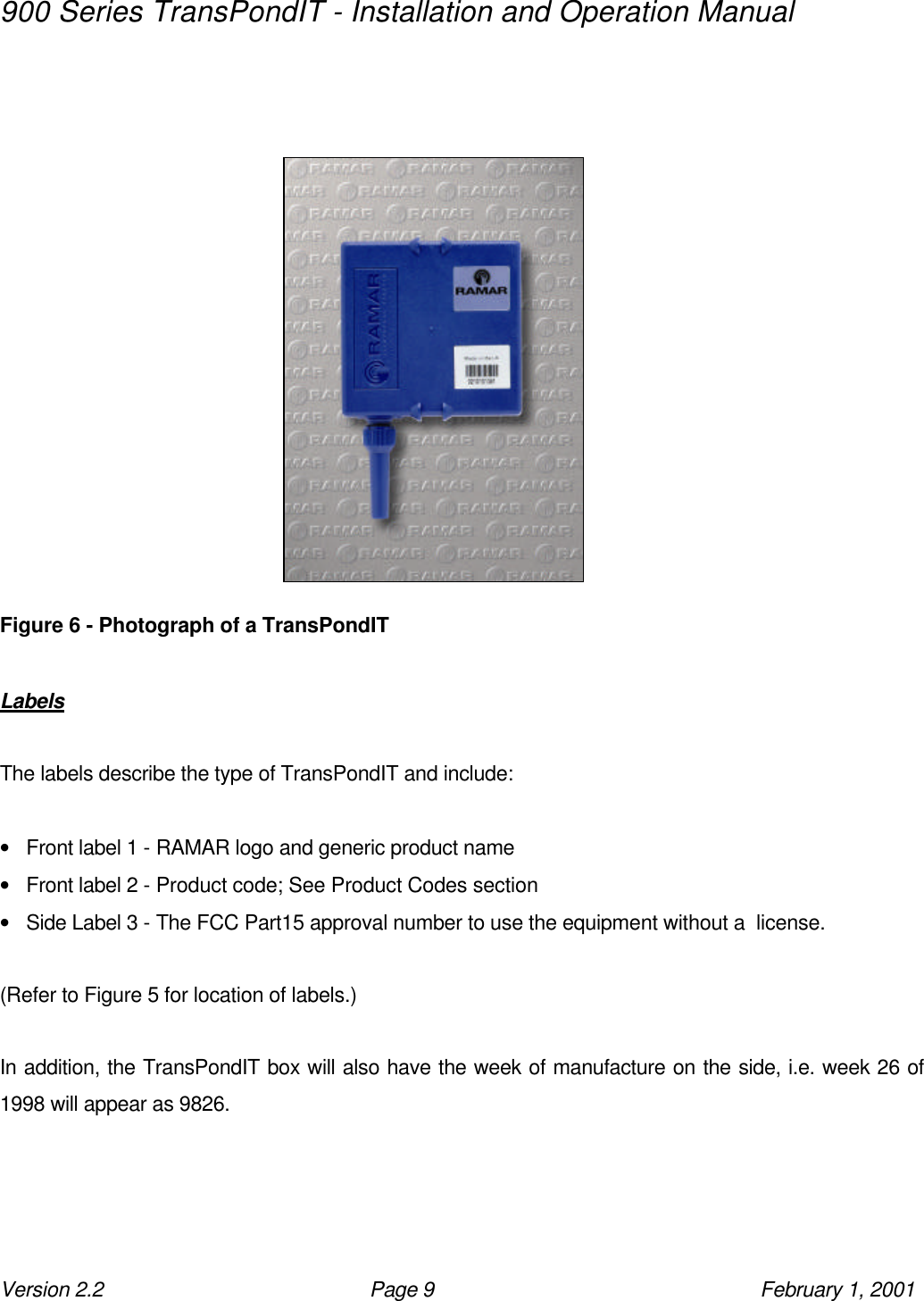 900 Series TransPondIT - Installation and Operation Manual Version 2.2 Page 9 February 1, 2001                 Figure 6 - Photograph of a TransPondIT  Labels  The labels describe the type of TransPondIT and include:  • Front label 1 - RAMAR logo and generic product name • Front label 2 - Product code; See Product Codes section • Side Label 3 - The FCC Part15 approval number to use the equipment without a  license.  (Refer to Figure 5 for location of labels.)  In addition, the TransPondIT box will also have the week of manufacture on the side, i.e. week 26 of 1998 will appear as 9826.   