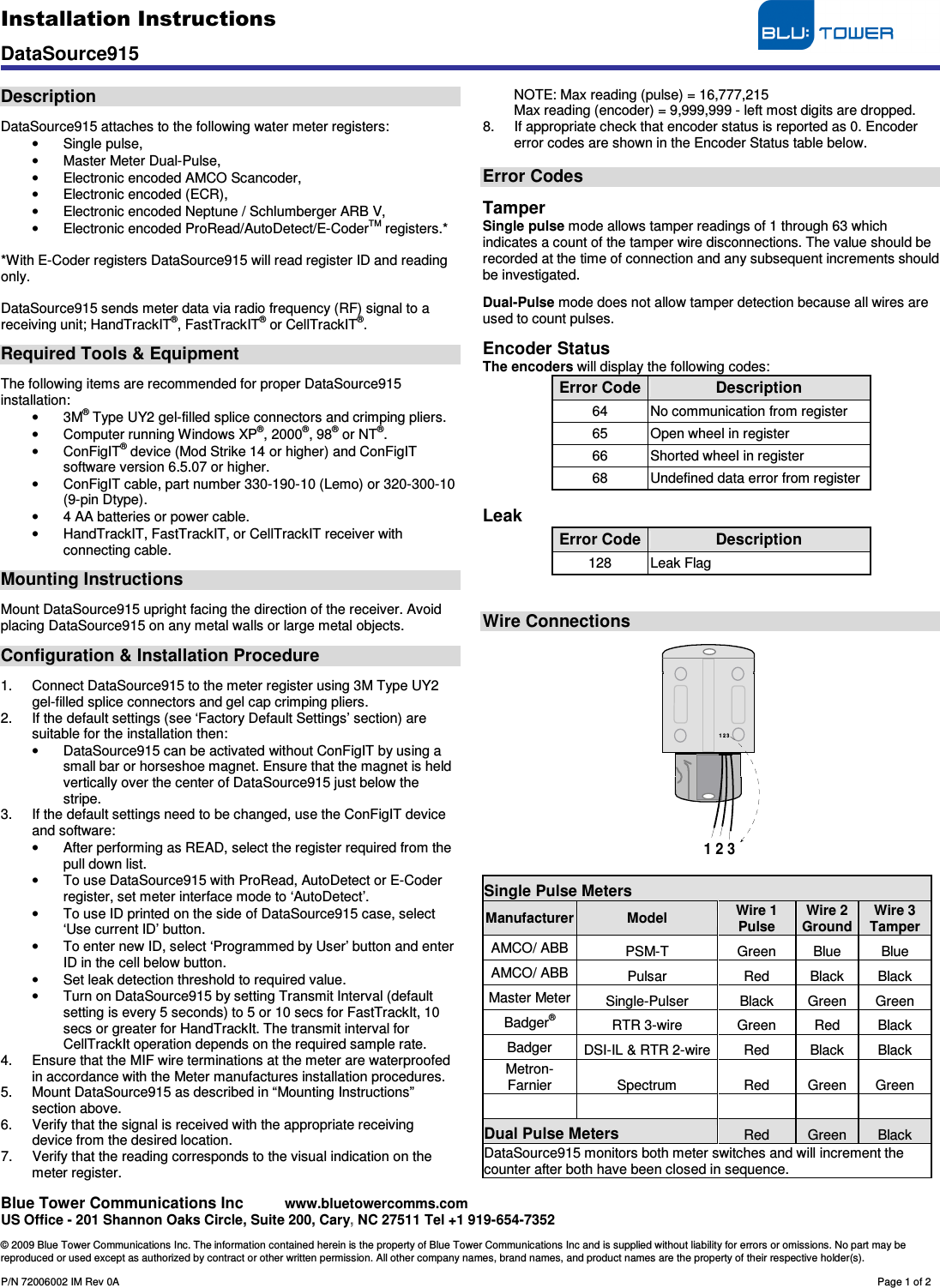 Installation Instructions                                     DataSource915   Blue Tower Communications Inc     www.bluetowercomms.com US Office - 201 Shannon Oaks Circle, Suite 200, Cary, NC 27511 Tel +1 919-654-7352  © 2009 Blue Tower Communications Inc. The information contained herein is the property of Blue Tower Communications Inc and is supplied without liability for errors or omissions. No part may be reproduced or used except as authorized by contract or other written permission. All other company names, brand names, and product names are the property of their respective holder(s).  P/N 72006002 IM Rev 0A        Page 1 of 2  Description  DataSource915 attaches to the following water meter registers: •  Single pulse, •  Master Meter Dual-Pulse, •  Electronic encoded AMCO Scancoder, •  Electronic encoded (ECR), •  Electronic encoded Neptune / Schlumberger ARB V, •  Electronic encoded ProRead/AutoDetect/E-CoderTM registers.*   *With E-Coder registers DataSource915 will read register ID and reading only.  DataSource915 sends meter data via radio frequency (RF) signal to a receiving unit; HandTrackIT®, FastTrackIT® or CellTrackIT®.  Required Tools &amp; Equipment  The following items are recommended for proper DataSource915 installation: •  3M® Type UY2 gel-filled splice connectors and crimping pliers. •  Computer running Windows XP®, 2000®, 98® or NT®. •  ConFigIT® device (Mod Strike 14 or higher) and ConFigIT software version 6.5.07 or higher. •  ConFigIT cable, part number 330-190-10 (Lemo) or 320-300-10 (9-pin Dtype). •  4 AA batteries or power cable. •  HandTrackIT, FastTrackIT, or CellTrackIT receiver with connecting cable.  Mounting Instructions  Mount DataSource915 upright facing the direction of the receiver. Avoid placing DataSource915 on any metal walls or large metal objects.   Configuration &amp; Installation Procedure  1.  Connect DataSource915 to the meter register using 3M Type UY2 gel-filled splice connectors and gel cap crimping pliers. 2.  If the default settings (see ‘Factory Default Settings’ section) are suitable for the installation then: •  DataSource915 can be activated without ConFigIT by using a small bar or horseshoe magnet. Ensure that the magnet is held vertically over the center of DataSource915 just below the stripe.  3.  If the default settings need to be changed, use the ConFigIT device and software: •  After performing as READ, select the register required from the pull down list. •  To use DataSource915 with ProRead, AutoDetect or E-Coder register, set meter interface mode to ‘AutoDetect’. •  To use ID printed on the side of DataSource915 case, select ‘Use current ID’ button. •  To enter new ID, select ‘Programmed by User’ button and enter ID in the cell below button. •  Set leak detection threshold to required value. •  Turn on DataSource915 by setting Transmit Interval (default setting is every 5 seconds) to 5 or 10 secs for FastTrackIt, 10 secs or greater for HandTrackIt. The transmit interval for CellTrackIt operation depends on the required sample rate. 4.  Ensure that the MIF wire terminations at the meter are waterproofed in accordance with the Meter manufactures installation procedures. 5.  Mount DataSource915 as described in “Mounting Instructions” section above. 6.  Verify that the signal is received with the appropriate receiving device from the desired location. 7.  Verify that the reading corresponds to the visual indication on the meter register. NOTE: Max reading (pulse) = 16,777,215 Max reading (encoder) = 9,999,999 - left most digits are dropped. 8.  If appropriate check that encoder status is reported as 0. Encoder error codes are shown in the Encoder Status table below.  Error Codes  Tamper Single pulse mode allows tamper readings of 1 through 63 which indicates a count of the tamper wire disconnections. The value should be recorded at the time of connection and any subsequent increments should be investigated.  Dual-Pulse mode does not allow tamper detection because all wires are used to count pulses.  Encoder Status The encoders will display the following codes: Error Code Description 64  No communication from register 65  Open wheel in register 66  Shorted wheel in register 68  Undefined data error from register  Leak Error Code Description 128  Leak Flag   Wire Connections   1 2 31 2 3  Single Pulse Meters Manufacturer Model  Wire 1 Pulse Wire 2 Ground Wire 3 Tamper AMCO/ ABB  PSM-T  Green  Blue  Blue AMCO/ ABB  Pulsar  Red  Black  Black Master Meter Single-Pulser  Black  Green  Green Badger® RTR 3-wire  Green  Red  Black Badger  DSI-IL &amp; RTR 2-wire Red  Black  Black Metron-Farnier  Spectrum  Red  Green  Green         Dual Pulse Meters Red  Green  Black DataSource915 monitors both meter switches and will increment the counter after both have been closed in sequence. 