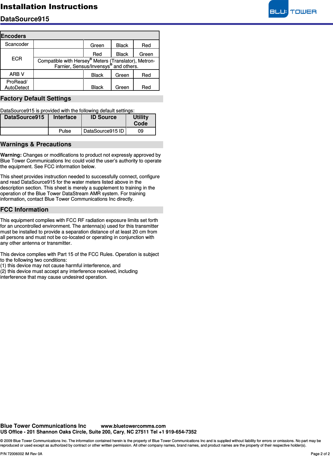 Installation Instructions                                     DataSource915   Blue Tower Communications Inc     www.bluetowercomms.com US Office - 201 Shannon Oaks Circle, Suite 200, Cary, NC 27511 Tel +1 919-654-7352  © 2009 Blue Tower Communications Inc. The information contained herein is the property of Blue Tower Communications Inc and is supplied without liability for errors or omissions. No part may be reproduced or used except as authorized by contract or other written permission. All other company names, brand names, and product names are the property of their respective holder(s).  P/N 72006002 IM Rev 0A        Page 2 of 2  Encoders Scancoder    Green  Black  Red   Red  Black  Green ECR  Compatible with Hersey® Meters (Translator), Metron-Farnier, Sensus/Invensys® and others. ARB V    Black  Green  Red ProRead/   AutoDetect    Black  Green  Red  Factory Default Settings  DataSource915 is provided with the following default settings: DataSource915  Interface ID Source Utility Code   Pulse  DataSource915 ID 09  Warnings &amp; Precautions  Warning: Changes or modifications to product not expressly approved by Blue Tower Communications Inc could void the user’s authority to operate the equipment. See FCC information below.  This sheet provides instruction needed to successfully connect, configure and read DataSource915 for the water meters listed above in the description section. This sheet is merely a supplement to training in the operation of the Blue Tower DataStream AMR system. For training information, contact Blue Tower Communications Inc directly.  FCC Information  This equipment complies with FCC RF radiation exposure limits set forth for an uncontrolled environment. The antenna(s) used for this transmitter must be installed to provide a separation distance of at least 20 cm from all persons and must not be co-located or operating in conjunction with any other antenna or transmitter.  This device complies with Part 15 of the FCC Rules. Operation is subject to the following two conditions: (1) this device may not cause harmful interference, and (2) this device must accept any interference received, including interference that may cause undesired operation.   